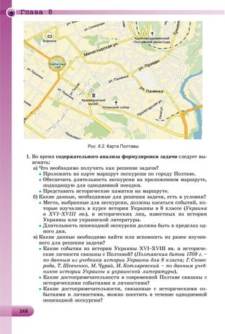 26826826826826826826826826826826826826826826826826826826826826826826826826826826826826826826826826826826826826826826868
Ãëàâà 8
Рис. 8.2. Карта Полтавы
1. Âî âðåìÿ ñîäåðæàòåëüíîãî àíàëèçà ôîðìóëèðîâêè çàäà÷è ñëåäóåò âû-
ÿñíèòü:
a) ×òî íåîáõîäèìî ïîëó÷èòü êàê ðåøåíèå çàäà÷è?
Ïðîëîæèòü íà êàðòå ìàðøðóò ýêñêóðñèè ïî ãîðîäó Ïîëòàâå.
Îáåñïå÷èòü äëèòåëüíîñòü ýêñêóðñèè íà ïðîëîæåííîì ìàðøðóòå,
ïîäõîäÿùóþ äëÿ îäíîäíåâíîé ïîåçäêè.
Ïðåäñòàâèòü èñòîðè÷åñêèå ïàìÿòêè íà ìàðøðóòå.
b) Êàêèå äàííûå, íåîáõîäèìûå äëÿ ðåøåíèÿ çàäà÷è, åñòü â óñëîâèè?
Ìåñòà, âûáðàííûå äëÿ ýêñêóðñèè, äîëæíû êàñàòüñÿ ñîáûòèé, êî-
òîðûå èçó÷àëèñü â êóðñå èñòîðèè Óêðàèíû â 8 êëàññå (Óêðàèíà
â XVI–XVIII ââ.), è èñòîðè÷åñêèõ ëèö, èçâåñòíûõ èç èñòîðèè
Óêðàèíû èëè óêðàèíñêîé ëèòåðàòóðû.
Äëèòåëüíîñòü ïåøåõîäíîé ýêñêóðñèè äîëæíà áûòü â ïðåäåëàõ îä-
íîãî äíÿ.
c) Êàêèå äàííûå íåîáõîäèìî íàéòè èëè âñïîìíèòü èç ðàíåå èçó÷åí-
íîãî äëÿ ðåøåíèÿ çàäà÷è?
Êàêèå ñîáûòèÿ èç èñòîðèè Óêðàèíû XVI–XVIII ââ. è èñòîðè÷å-
ñêèå ëè÷íîñòè ñâÿçàíû ñ Ïîëòàâîé? (Ïîëòàâñêàÿ áèòâà 1709 ã. –
ïî äàííûì èç ó÷åáíèêà èñòîðèè Óêðàèíû äëÿ 8 êëàññà; Ã. Ñêîâî-
ðîäà, Ò. Øåâ÷åíêî, Ì. ×óðàé, È. Êîòëÿðåâñêèé – ïî äàííûì ó÷åá-
íèêîâ èñòîðèè Óêðàèíû è óêðàèíñêîé ëèòåðàòóðû).
Êàêèå äîñòîïðèìå÷àòåëüíîñòè â ñîâðåìåííîé Ïîëòàâå ñâÿçàíû ñ
èñòîðè÷åñêèìè ñîáûòèÿìè è ëè÷íîñòÿìè?
Êàêèå äîñòîïðèìå÷àòåëüíîñòè, ñâÿçàííûå ñ èñòîðè÷åñêèìè ñî-
áûòèÿìè è ëè÷íîñòÿìè, ìîæíî ïîñåòèòü â òå÷åíèå îäíîäíåâíîé
ïåøåõîäíîé ýêñêóðñèè?
 