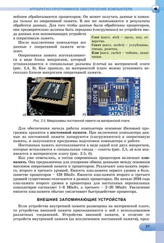 АППАРАТНО-ПРОГРАММНОЕ ОБЕСПЕЧЕНИЕ КОМПЬЮТЕРА
íåéøåì îáðàáàòûâàþòñÿ ïðîöåññîðîì. Îí ìîæåò ïîëó÷àòü äàííûå è êîìàí-
äû òîëüêî èç îïåðàòèâíîé ïàìÿòè. Â íåå æå çàïèñûâàþòñÿ è ðåçóëüòàòû
îáðàáîòêè äàííûõ. Äëÿ òîãî ÷òîáû äàííûå áûëè îáðàáîòàíû ïðîöåññîðîì,
îíè ïðåäâàðèòåëüíî äîëæíû áûòü ïåðåäàíû («çàãðóæåíû») èç óñòðîéñòâ ââî-
äà äàííûõ èëè çàïîìèíàþùèõ óñòðîéñòâ
â îïåðàòèâíóþ ïàìÿòü.
Ïîñëå âûêëþ÷åíèÿ êîìïüþòåðà âñå
äàííûå ñ îïåðàòèâíîé ïàìÿòè èñ÷å-
çàþò.
Îïåðàòèâíàÿ ïàìÿòü èçãîòàâëèâàåò-
ñÿ â âèäå áëîêà ìèêðîñõåì, êîòîðûé
óñòàíàâëèâàåòñÿ â ñïåöèàëüíûå ðàçúåìû (ñëîòû) íà ìàòåðèíñêîé ïëàòå
(ðèñ. 2.4, 3). Êàê ïðàâèëî, íà ìàòåðèíñêîé ïëàòå ìîæíî óñòàíîâèòü íå-
ñêîëüêî áëîêîâ ìèêðîñõåì îïåðàòèâíîé ïàìÿòè.
à) á)
Рис. 2.5. Микросхемы постоянной памяти на материнской плате
Äëÿ îáåñïå÷åíèÿ íà÷àëà ðàáîòû êîìïüþòåðà îñíîâíûå (áàçîâûå) ïðî-
ãðàììû õðàíÿòñÿ â ïîñòîÿííîé ïàìÿòè. Ïðè âêëþ÷åíèè êîìïüþòåðà äàí-
íûå èç ïîñòîÿííîé ïàìÿòè êîïèðóþòñÿ («çàãðóæàþòñÿ») â îïåðàòèâíóþ
ïàìÿòü, è çàïóñêàþòñÿ ïðîãðàììû ïîäãîòîâêè êîìïüþòåðà ê ðàáîòå.
Ïîñòîÿííàÿ ïàìÿòü èçãîòàâëèâàåòñÿ â âèäå îäíîé èëè äâóõ ìèêðîñõåì,
êîòîðûå âñòàâëÿþòñÿ â ñïåöèàëüíûå ãíåçäà – ñîêåòû (ðèñ. 2.5, à) èëè âïà-
èâàþòñÿ â ìàòåðèíñêóþ ïëàòó (ðèñ. 2.5, á).
Êàê óæå îòìå÷àëîñü, â ñîñòàâ ñîâðåìåííûõ ïðîöåññîðîâ âêëþ÷àþò êýø-
ïàìÿòü. Îíà ïðåäíàçíà÷åíà äëÿ óñêîðåíèÿ îáìåíà äàííûìè ìåæäó îñíîâíûì
ìàññèâîì îïåðàòèâíîé ïàìÿòè è ïðîöåññîðîì. Ðàçëè÷àþò êýø-ïàìÿòü ïåðâî-
ãî, âòîðîãî è òðåòüåãî óðîâíåé. Åìêîñòü êýø-ïàìÿòè ïåðâîãî óðîâíÿ â áîëü-
øèíñòâå ïðîöåññîðîâ – 128 Êáàéò. Åìêîñòè êýø-ïàìÿòè âòîðîãî è òðåòüåãî
óðîâíåé ñóùåñòâåííî îòëè÷àþòñÿ â ðàçíûõ ïðîöåññîðàõ. Íà íà÷àëî 2016 ãîäà
êýø-ïàìÿòü âòîðîãî óðîâíÿ â ïðîöåññîðàõ äëÿ íàñòîëüíûõ ïåðñîíàëüíûõ
êîìïüþòåðîâ ñîñòàâëÿåò 1–8 Ìáàéò, à òðåòüåãî – 2–20 Ìáàéò. Óâåëè÷åíèå
åìêîñòè êýø-ïàìÿòè îáû÷íî óâåëè÷èâàåò áûñòðîäåéñòâèå ïðîöåññîðà.
ВНЕШНИЕ ЗАПОМИНАЮЩИЕ УСТРОЙСТВА
Åñëè óñòðîéñòâà âíóòðåííåé ïàìÿòè ðàçìåùåíû íà ìàòåðèíñêîé ïëàòå,
òî óñòðîéñòâà âíåøíåé ïàìÿòè ïðèñîåäèíÿþòñÿ ê íåé ñ èñïîëüçîâàíèåì
ðàçëè÷íûõ ñîåäèíåíèé. Óñòðîéñòâà âíåøíåé ïàìÿòè, â îòëè÷èå îò
óñòðîéñòâ âíóòðåííåé ïàìÿòè (çà èñêëþ÷åíèåì ïîñòîÿííîé ïàìÿòè), ïðåä-
Ñëîò (àíãë. slot) – ùåëü, ïàç, îò-
âåðñòèå.
Ñîêåò (àíãë. socket) – óãëóáëåíèå,
ãíåçäî, ðîçåòêà.
Êýø (àíãë. cache) – òàéíèê, çàïàñ
ïèùè.
 