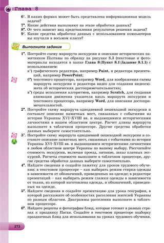 2 2272272272272272272272272272272272272272272272272272272272272272272272272272272272272272272272272272272272272272272
Ãëàâà 8
6. Â êàêèõ ôîðìàõ ìîæåò áûòü ïðåäñòàâëåíà èíôîðìàöèîííàÿ ìîäåëü
çàäà÷è?
7. Êàêèå äåéñòâèÿ âûïîëíÿþò íà ýòàïå îáðàáîòêè äàííûõ?
8. Îò ÷åãî çàâèñèò âèä ïðåäñòàâëåíèÿ ðåçóëüòàòîâ ðåøåíèÿ çàäà÷è?
9. Êàêèå ñðåäñòâà îáðàáîòêè äàííûõ ñ èñïîëüçîâàíèåì êîìïüþòåðîâ
âû èçó÷èëè â âîñüìîì êëàññå?
Выполните задания
1. Ïîñòðîéòå ñõåìó ìàðøðóòà ýêñêóðñèè è îïèñàíèå èñòîðè÷åñêèõ ïà-
ìÿòíèêîâ Ïîëòàâû ïî îáðàçöó íà ðèñóíêå 8.3 (òåêñòîâûå è ôîòî-
ìàòåðèàëû íàõîäÿòñÿ â ïàïêå Ãëàâà 8Ïóíêò 8.1Çàäàíèå 8.1.1) ñ
èñïîëüçîâàíèåì:
a) ãðàôè÷åñêîãî ðåäàêòîðà, íàïðèìåð Paint, è ðåäàêòîðà ïðåçåíòà-
öèé, íàïðèìåð PowerPoint;
b) òåêñòîâîãî ïðîöåññîðà, íàïðèìåð Word, äëÿ èçîáðàæåíèÿ ñõåìû
ìàðøðóòà ýêñêóðñèè è ðåäàêòîðà âèäåî äëÿ ñîçäàíèÿ âèäåîñþ-
æåòà îá èñòîðè÷åñêèõ äîñòîïðèìå÷àòåëüíîñòÿõ;
c) ñðåäû èñïîëíåíèÿ àëãîðèòìîâ, íàïðèìåð Scratch, äëÿ ñîçäàíèÿ
àíèìàöèè äâèæåíèÿ óêàçàòåëÿ âäîëü ìàðøðóòà ýêñêóðñèè è
òåêñòîâîãî ïðîöåññîðà, íàïðèìåð Word, äëÿ îïèñàíèÿ äîñòîïðè-
ìå÷àòåëüíîñòåé.
2. Ïîñòðîéòå ñõåìó ìàðøðóòà îäíîäíåâíîé ïåøåõîäíîé ýêñêóðñèè è
ñîñòàâüòå îïèñàíèå ïàìÿòíûõ ìåñò, ñâÿçàííûõ ñ ñîáûòèÿìè èç
èñòîðèè Óêðàèíû XVI–XVIII ââ. è âûäàþùèìèñÿ èñòîðè÷åñêèìè
ëè÷íîñòÿìè â âàøåì îáëàñòíîì öåíòðå. Ðàñ÷åò äëèíû ìàðøðóòà
âûïîëíèòå â òàáëè÷íîì ïðîöåññîðå. Äðóãèå ñðåäñòâà îáðàáîòêè
äàííûõ âûáåðèòå ñàìîñòîÿòåëüíî.
3. Ïîñòðîéòå ñõåìó ìàðøðóòà îäíîäíåâíîé ïåøåõîäíîé ýêñêóðñèè è ñî-
ñòàâüòå îïèñàíèå ïàìÿòíûõ ìåñò, ñâÿçàííûõ ñ ñîáûòèÿìè èç èñòîðèè
Óêðàèíû XVI–XVIII ââ. è âûäàþùèìèñÿ èñòîðè÷åñêèìè ëè÷íîñòÿìè
â ëþáîì îáëàñòíîì öåíòðå Óêðàèíû ïî âàøåìó âûáîðó. Ðàññ÷èòàéòå
ñòîèìîñòü ýêñêóðñèè, âêëþ÷àÿ ïðîåçä, ïèòàíèå, çàêàç ïëàòíûõ ýêñ-
êóðñèé. Ðàñ÷åòû ñòîèìîñòè âûïîëíèòå â òàáëè÷íîì ïðîöåññîðå, äðó-
ãèå ñðåäñòâà îáðàáîòêè äàííûõ âûáåðèòå ñàìîñòîÿòåëüíî.
4. Íàéäèòå ñâåäåíèÿ è ñîçäàéòå ïàìÿòêó äëÿ óðîêîâ òðóäîâîãî îáó÷å-
íèÿ: â òåêñòîâîì ïðîöåññîðå – êàê âûáèðàòü ðåæèì ñòèðêè îäåæäû
â çàâèñèìîñòè îò îáîçíà÷åíèé, ïðèâåäåííûõ íà îäåæäå; â ðåäàêòîðå
ïðåçåíòàöèé – êàê âûáèðàòü ðåæèì ãëàæêè îäåæäû â çàâèñèìîñòè
îò òêàíè, èç êîòîðîé èçãîòîâëåíà îäåæäà, è îáîçíà÷åíèé, ïðèâåäåí-
íûõ íà îäåæäå.
5. Íàéäèòå ñâåäåíèÿ è ñîçäàéòå ïðåçåíòàöèþ äëÿ óðîêà ãåîãðàôèè, â
êîòîðîé ðàññêàæèòå îá îñîáåííîñòÿõ ðàññåëåíèÿ æèòåëåé Óêðàèíû
ïî ðàçíûì îáëàñòÿì. Äèàãðàììû ðàññåëåíèÿ âûïîëíèòå â òàáëè÷-
íîì ïðîöåññîðå.
6. Íàéäèòå ðåöåïòû è ôîòîãðàôèè áëþä, êîòîðûå ãîòîâÿò â ðàçíûõ ñòðà-
íàõ ê ïðàçäíèêó Ïàñõè. Ñîçäàéòå â òåêñòîâîì ïðîöåññîðå ïîäáîðêó
ïðàçäíè÷íûõ áëþä äëÿ èñïîëüçîâàíèÿ íà óðîêàõ òðóäîâîãî îáó÷åíèÿ.
 