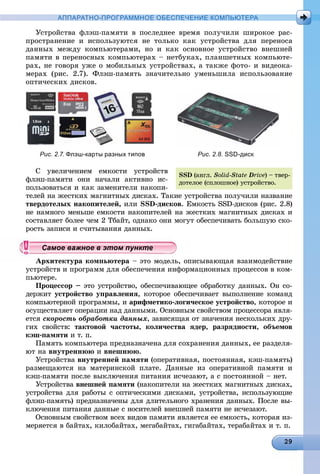 АППАРАТНО-ПРОГРАММНОЕ ОБЕСПЕЧЕНИЕ КОМПЬЮТЕРА
Óñòðîéñòâà ôëýø-ïàìÿòè â ïîñëåäíåå âðåìÿ ïîëó÷èëè øèðîêîå ðàñ-
ïðîñòðàíåíèå è èñïîëüçóþòñÿ íå òîëüêî êàê óñòðîéñòâà äëÿ ïåðåíîñà
äàííûõ ìåæäó êîìïüþòåðàìè, íî è êàê îñíîâíîå óñòðîéñòâî âíåøíåé
ïàìÿòè â ïåðåíîñíûõ êîìïüþòåðàõ – íåòáóêàõ, ïëàíøåòíûõ êîìïüþòå-
ðàõ, íå ãîâîðÿ óæå î ìîáèëüíûõ óñòðîéñòâàõ, à òàêæå ôîòî- è âèäåîêà-
ìåðàõ (ðèñ. 2.7). Ôëýø-ïàìÿòü çíà÷èòåëüíî óìåíüøèëà èñïîëüçîâàíèå
îïòè÷åñêèõ äèñêîâ.
Рис. 2.7. Флэш-карты разных типов Рис. 2.8. SSD-диск
Ñ óâåëè÷åíèåì åìêîñòè óñòðîéñòâ
ôëýø-ïàìÿòè îíè íà÷àëè àêòèâíî èñ-
ïîëüçîâàòüñÿ è êàê çàìåíèòåëè íàêîïè-
òåëåé íà æåñòêèõ ìàãíèòíûõ äèñêàõ. Òàêèå óñòðîéñòâà ïîëó÷èëè íàçâàíèå
òâåðäîòåëûõ íàêîïèòåëåé, èëè SSD-äèñêîâ. Åìêîñòü SSD-äèñêîâ (ðèñ. 2.8)
íå íàìíîãî ìåíüøå åìêîñòè íàêîïèòåëåé íà æåñòêèõ ìàãíèòíûõ äèñêàõ è
ñîñòàâëÿåò áîëåå ÷åì 2 Òáàéò, îäíàêî îíè ìîãóò îáåñïå÷èâàòü áîëüøóþ ñêî-
ðîñòü çàïèñè è ñ÷èòûâàíèÿ äàííûõ.
Àðõèòåêòóðà êîìïüþòåðà – ýòî ìîäåëü, îïèñûâàþùàÿ âçàèìîäåéñòâèå
óñòðîéñòâ è ïðîãðàìì äëÿ îáåñïå÷åíèÿ èíôîðìàöèîííûõ ïðîöåññîâ â êîì-
ïüþòåðå.
Ïðîöåññîð – ýòî óñòðîéñòâî, îáåñïå÷èâàþùåå îáðàáîòêó äàííûõ. Îí ñî-
äåðæèò óñòðîéñòâî óïðàâëåíèÿ, êîòîðîå îáåñïå÷èâàåò âûïîëíåíèå êîìàíä
êîìïüþòåðíîé ïðîãðàììû, è àðèôìåòèêî-ëîãè÷åñêîå óñòðîéñòâî, êîòîðîå è
îñóùåñòâëÿåò îïåðàöèè íàä äàííûìè. Îñíîâíûì ñâîéñòâîì ïðîöåññîðà ÿâëÿ-
åòñÿ ñêîðîñòü îáðàáîòêè äàííûõ, çàâèñÿùàÿ îò çíà÷åíèÿ íåñêîëüêèõ äðó-
ãèõ ñâîéñòâ: òàêòîâîé ÷àñòîòû, êîëè÷åñòâà ÿäåð, ðàçðÿäíîñòè, îáúåìîâ
êýø-ïàìÿòè è ò. ï.
Ïàìÿòü êîìïüþòåðà ïðåäíàçíà÷åíà äëÿ ñîõðàíåíèÿ äàííûõ, åå ðàçäåëÿ-
þò íà âíóòðåííþþ è âíåøíþþ.
Óñòðîéñòâà âíóòðåííåé ïàìÿòè (îïåðàòèâíàÿ, ïîñòîÿííàÿ, êýø-ïàìÿòü)
ðàçìåùàþòñÿ íà ìàòåðèíñêîé ïëàòå. Äàííûå èç îïåðàòèâíîé ïàìÿòè è
êýø-ïàìÿòè ïîñëå âûêëþ÷åíèÿ ïèòàíèÿ èñ÷åçàþò, à ñ ïîñòîÿííîé – íåò.
Óñòðîéñòâà âíåøíåé ïàìÿòè (íàêîïèòåëè íà æåñòêèõ ìàãíèòíûõ äèñêàõ,
óñòðîéñòâà äëÿ ðàáîòû ñ îïòè÷åñêèìè äèñêàìè, óñòðîéñòâà, èñïîëüçóþùèå
ôëýø-ïàìÿòü) ïðåäíàçíà÷åíû äëÿ äëèòåëüíîãî õðàíåíèÿ äàííûõ. Ïîñëå âû-
êëþ÷åíèÿ ïèòàíèÿ äàííûå ñ íîñèòåëåé âíåøíåé ïàìÿòè íå èñ÷åçàþò.
Îñíîâíûì ñâîéñòâîì âñåõ âèäîâ ïàìÿòè ÿâëÿåòñÿ åå åìêîñòü, êîòîðàÿ èç-
ìåðÿåòñÿ â áàéòàõ, êèëîáàéòàõ, ìåãàáàéòàõ, ãèãàáàéòàõ, òåðàáàéòàõ è ò. ï.
SSD (àíãë. Solid-State Drive) – òâåð-
äîòåëîå (ñïëîøíîå) óñòðîéñòâî.
ууууууууууууууСа ое ва ое в э о уСа ое ва ое в э о уСамое важное в этом пунктСамое важное в этом пунктСамое важное в этом пунктСамое важное в этом пунктСамое важное в этом пунктСамое важное в этом пунктСамое важное в этом пунктСамое важное в этом пунктСамое важное в этом пунктСамое важное в этом пунктСамое важное в этом пунктСамое важное в этом пунктСамое важное в этом пунктСамое важное в этом пунктСамое важное в этом пунктСамое важное в этом пунктСамое важное в этом пунктСамое важное в этом пунктСамое важное в этом пунктСамое важное в этом пунктСамое важное в этом пунктСамое важное в этом пунктСамое важное в этом пунктСамое важное в этом пунктСамое важное в этом пунктСамое важное в этом пунктСамое важное в этом пунктСамое важное в этом пунктСамое важное в этом пунктСамое важное в этом пунктСамое важное в этом пунктСамое важное в этом пунктСамое важное в этом пунктСамое важное в этом пунктСамое важное в этом пунктСамое важное в этом пунктСамое важное в этом пунктСамое важное в этом пунктСамое важное в этом пунктСамое важное в этом пунктСамое важное в этом пунктСамое важное в этом пунктСа ое ва ое в это тСа ое ва ое в это тССССССС
 