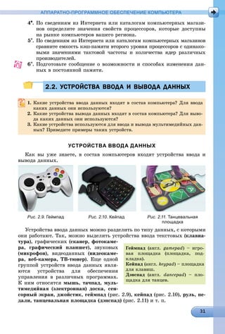 АППАРАТНО-ПРОГРАММНОЕ ОБЕСПЕЧЕНИЕ КОМПЬЮТЕРА
4. Ïî ñâåäåíèÿì èç Èíòåðíåòà èëè êàòàëîãàì êîìïüþòåðíûõ ìàãàçè-
íîâ îïðåäåëèòå çíà÷åíèÿ ñâîéñòâ ïðîöåññîðîâ, êîòîðûå äîñòóïíû
íà ðûíêå êîìïüþòåðîâ âàøåãî ðåãèîíà.
5. Ïî ñâåäåíèÿì èç Èíòåðíåòà èëè êàòàëîãàì êîìïüþòåðíûõ ìàãàçèíîâ
ñðàâíèòå åìêîñòü êýø-ïàìÿòè âòîðîãî óðîâíÿ ïðîöåññîðîâ ñ îäèíàêî-
âûìè çíà÷åíèÿìè òàêòîâîé ÷àñòîòû è êîëè÷åñòâà ÿäåð ðàçëè÷íûõ
ïðîèçâîäèòåëåé.
6. Ïîäãîòîâüòå ñîîáùåíèå î âîçìîæíîñòè è ñïîñîáàõ èçìåíåíèÿ äàí-
íûõ â ïîñòîÿííîé ïàìÿòè.
2.2. УСТРОЙСТВА ВВОДА И ВЫВОДА ДАННЫХ2.2. УСТРОЙСТВА ВВОДА И ВЫВОДА ДАННЫХ
1. Êàêèå óñòðîéñòâà ââîäà äàííûõ âõîäÿò â ñîñòàâ êîìïüþòåðà? Äëÿ ââîäà
êàêèõ äàííûõ îíè èñïîëüçóþòñÿ?
2. Êàêèå óñòðîéñòâà âûâîäà äàííûõ âõîäÿò â ñîñòàâ êîìïüþòåðà? Äëÿ âûâî-
äà êàêèõ äàííûõ îíè èñïîëüçóþòñÿ?
3. Êàêèå óñòðîéñòâà èñïîëüçóþòñÿ äëÿ ââîäà è âûâîäà ìóëüòèìåäèéíûõ äàí-
íûõ? Ïðèâåäèòå ïðèìåðû òàêèõ óñòðîéñòâ.
УСТРОЙСТВА ВВОДА ДАННЫХ
Êàê âû óæå çíàåòå, â ñîñòàâ êîìïüþòåðîâ âõîäÿò óñòðîéñòâà ââîäà è
âûâîäà äàííûõ.
Рис. 2.9. Геймпад Рис. 2.10. Кейпад Рис. 2.11. Танцевальная
площадка
Óñòðîéñòâà ââîäà äàííûõ ìîæíî ðàçäåëèòü ïî òèïó äàííûõ, ñ êîòîðûìè
îíè ðàáîòàþò. Òàê, ìîæíî âûäåëèòü óñòðîéñòâà ââîäà òåêñòîâûõ (êëàâèà-
òóðà), ãðàôè÷åñêèõ (ñêàíåð, ôîòîêàìå-
ðà, ãðàôè÷åñêèé ïëàíøåò), çâóêîâûõ
(ìèêðîôîí), âèäåîäàííûõ (âèäåîêàìå-
ðà, âåá-êàìåðà, ÒÂ-òþíåð). Åùå îäíîé
ãðóïïîé óñòðîéñòâ ââîäà äàííûõ ÿâëÿ-
þòñÿ óñòðîéñòâà äëÿ îáåñïå÷åíèÿ
óïðàâëåíèÿ â ðàçëè÷íûõ ïðîãðàììàõ.
Ê íèì îòíîñÿòñÿ ìûøü, òà÷ïàä, ìóëü-
òèìåäèéíàÿ (ýëåêòðîííàÿ) äîñêà, ñåí-
ñîðíûé ýêðàí, äæîéñòèê, ãåéìïàä (ðèñ. 2.9), êåéïàä (ðèñ. 2.10), ðóëü, ïå-
äàëè, òàíöåâàëüíàÿ ïëîùàäêà (äýíñïàä) (ðèñ. 2.11) è ò. ï.
Ãåéìïàä (àíãë. gamepad) – èãðî-
âàÿ ïëîùàäêà (ïëîùàäêà, ïîä-
êëàäêà).
Êåéïàä (àíãë. keypad) – ïëîùàäêà
äëÿ êëàâèø.
Äýíñïàä (àíãë. dancepad) – ïëî-
ùàäêà äëÿ òàíöåâ.
 