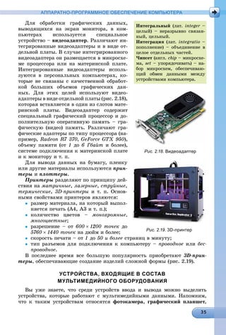 АППАРАТНО-ПРОГРАММНОЕ ОБЕСПЕЧЕНИЕ КОМПЬЮТЕРА
Äëÿ îáðàáîòêè ãðàôè÷åñêèõ äàííûõ,
âûâîäÿùèõñÿ íà ýêðàí ìîíèòîðà, â êîì-
ïüþòåðàõ èñïîëüçóåòñÿ ñïåöèàëüíîå
óñòðîéñòâî – âèäåîàäàïòåð. Ðàçëè÷àþò èí-
òåãðèðîâàííûå âèäåîàäàïòåðû è â âèäå îò-
äåëüíîé ïëàòû. Â ñëó÷àå èíòåãðèðîâàííîãî
âèäåîàäàïòåðà îí ðàçìåùàåòñÿ â ìèêðîñõå-
ìå ïðîöåññîðà èëè íà ìàòåðèíñêîé ïëàòå.
Èíòåãðèðîâàííûå âèäåîàäàïòåðû èñïîëü-
çóþòñÿ â ïåðñîíàëüíûõ êîìïüþòåðàõ, êî-
òîðûå íå ñâÿçàíû ñ êà÷åñòâåííîé îáðàáîò-
êîé áîëüøèõ îáúåìîâ ãðàôè÷åñêèõ äàí-
íûõ. Äëÿ ýòèõ öåëåé èñïîëüçóþò âèäåî-
àäàïòåðû â âèäå îòäåëüíîé ïëàòû (ðèñ. 2.18),
êîòîðàÿ âñòàâëÿåòñÿ â îäèí èç ñëîòîâ ìàòå-
ðèíñêîé ïëàòû. Âèäåîàäàïòåð ñîäåðæèò
ñïåöèàëüíûé ãðàôè÷åñêèé ïðîöåññîð è äî-
ïîëíèòåëüíóþ îïåðàòèâíóþ ïàìÿòü – ãðà-
ôè÷åñêóþ (âèäåî) ïàìÿòü. Ðàçëè÷àþò ãðà-
ôè÷åñêèå àäàïòåðû ïî òèïó ïðîöåññîðà (íà-
ïðèìåð, Radeon R7 370, GeForce GTX 950),
îáúåìó ïàìÿòè (îò 1 äî 6 Ãáàéò è áîëåå),
ñèñòåìå ïîäêëþ÷åíèÿ ê ìàòåðèíñêîé ïëàòå
è ê ìîíèòîðó è ò. ï.
Äëÿ âûâîäà äàííûõ íà áóìàãó, ïëåíêó
èëè äðóãèå ìàòåðèàëû èñïîëüçóþòñÿ ïðèí-
òåðû è ïëîòòåðû.
Ïðèíòåðû ðàçäåëÿþò ïî ïðèíöèïó äåé-
ñòâèÿ íà ìàòðè÷íûå, ëàçåðíûå, ñòðóéíûå,
òåðìè÷åñêèå, 3D-ïðèíòåðû è ò. ï. Îñíîâ-
íûìè ñâîéñòâàìè ïðèíòåðîâ ÿâëÿþòñÿ:
 ðàçìåð ìàòåðèàëà, íà êîòîðûé âûïîë-
íÿåòñÿ ïå÷àòü (À4, À3 è ò. ï.);
 êîëè÷åñòâî öâåòîâ – ìîíîõðîìíûå,
ìíîãîöâåòíûå;
 ðàçðåøåíèå – îò 6001200 òî÷åê äî
5760 1440 òî÷åê íà äþéì è áîëåå;
 ñêîðîñòü ïå÷àòè – îò 1 äî 50 è áîëåå ñòðàíèö â ìèíóòó;
 òèï ðàçúåìîâ äëÿ ïîäêëþ÷åíèÿ ê êîìïüþòåðó – ïðîâîäíîå èëè áåñ-
ïðîâîäíîå.
Â ïîñëåäíåå âðåìÿ âñå áîëüøóþ ïîïóëÿðíîñòü ïðèîáðåòàþò 3D-ïðèí-
òåðû, îáåñïå÷èâàþùèå ñîçäàíèå èçäåëèé ñëîæíîé ôîðìû (ðèñ. 2.19).
УСТРОЙСТВА, ВХОДЯЩИЕ В СОСТАВ
МУЛЬТИМЕДИЙНОГО ОБОРУДОВАНИЯ
Âû óæå çíàåòå, ÷òî ñðåäè óñòðîéñòâ ââîäà è âûâîäà ìîæíî âûäåëèòü
óñòðîéñòâà, êîòîðûå ðàáîòàþò ñ ìóëüòèìåäèéíûìè äàííûìè. Íàïîìíèì,
÷òî ê òàêèì óñòðîéñòâàì îòíîñÿòñÿ ôîòîêàìåðà, ãðàôè÷åñêèé ïëàíøåò,
Èíòåãðàëüíûé (ëàò. integer –r
öåëûé) – íåðàçðûâíî ñâÿçàí-
íûé, öåëüíûé.
Èíòåãðàöèÿ (ëàò. integratio –
ïîïîëíåíèå) – îáúåäèíåíèå â
öåëîå îòäåëüíûõ ÷àñòåé.
×èïñåò (àíãë. chip – ìèêðîñõå-
ìà, set – óïîðÿäî÷èâàòü) – íà-
áîð ìèêðîñõåì, îáåñïå÷èâàþ-
ùèé îáìåí äàííûìè ìåæäó
óñòðîéñòâàìè êîìïüþòåðà.
Рис. 2.18. Видеоадаптер
Рис. 2.19. 3D-принтер
 