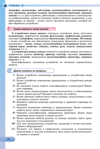 Ãëàâà 2
ìèêðîôîí, âèäåîêàìåðà, âåá-êàìåðà, ìóëüòèìåäèéíûå (ýëåêòðîííûå) äî-
ñêè, íàóøíèêè, çâóêîâûå êîëîíêè, ìóëüòèìåäèéíûå ïðîåêòîðû, ýêðàííûå
ïàíåëè è ò. ï. Äëÿ óñòðîéñòâ, ðàáîòàþùèõ ñ íåïîäâèæíûìè è äâèæóùèìè-
ñÿ èçîáðàæåíèÿìè, îäíèì èç îñíîâíûõ ñâîéñòâ ÿâëÿåòñÿ ðàçðåøåíèå, à äëÿ
ðàáîòàþùèõ ñî çâóêîì – ïîëîñà ÷àñòîò çâóêîâîãî äèàïàçîíà, êîòîðûé ìî-
áðàáîòàòü óñòðîéñòâî.
óñòðîéñòâàì ââîäà äàííûõ îòíîñÿòñÿ óñòðîéñòâà ââîäà òåêñòîâûõ
(êëàâèàòóðà), ãðàôè÷åñêèõ (ñêàíåð, ôîòîêàìåðà, ãðàôè÷åñêèé ïëàíøåò),
çâóêîâûõ (ìèêðîôîí), âèäåîäàííûõ (âèäåîêàìåðà, âåá-êàìåðà, ÒÂ-òþíåð),
à òàêæå óñòðîéñòâà äëÿ îáåñïå÷åíèÿ óïðàâëåíèÿ îáúåêòàìè â ðàçëè÷íûõ
ïðîãðàììàõ – ìûøü, òà÷ïàä, ìóëüòèìåäèéíàÿ (ýëåêòðîííàÿ) äîñêà, ñåí-
ñîðíûé ýêðàí, äæîéñòèê, ãåéìïàä, êåéïàä, ðóëü, ïåäàëè, òàíöåâàëüíàÿ
ïëîùàäêà è ò. ï.
Ê óñòðîéñòâàì âûâîäà äàííûõ îòíîñÿòñÿ óñòðîéñòâà âûâîäà òåêñòîâûõ è
ãðàôè÷åñêèõ äàííûõ (ìîíèòîð, ïðèíòåð, ïëîòòåð), çâóêîâûõ (íàóøíèêè,
çâóêîâûå êîëîíêè), âèäåîäàííûõ (ìóëüòèìåäèéíûå ïðîåêòîðû, ýêðàííûå
ïàíåëè) è ò. ï.
Êëàññèôèöèðóþò óêàçàííûå óñòðîéñòâà ïî çíà÷åíèþ îïðåäåëåííûõ
ñâîéñòâ.
Дайте ответы на вопросы
1. Êàêèå óñòðîéñòâà êîìïüþòåðà ïðèíàäëåæàò ê óñòðîéñòâàì ââîäà
äàííûõ?
2. Êàêèå óñòðîéñòâà êîìïüþòåðà ïðèíàäëåæàò ê óñòðîéñòâàì âûâîäà
äàííûõ?
3. Ïî çíà÷åíèþ êàêèõ ñâîéñòâ êëàññèôèöèðóþò êëàâèàòóðû? Ïðèâå-
äèòå ïðèìåðû.
4. Êàêèå âèäû ìàíèïóëÿòîðîâ ìûøü èñïîëüçóþòñÿ â êîìïüþòåðíîì
êëàññå âàøåé øêîëû? Íàçîâèòå çíà÷åíèÿ èõ ñâîéñòâ.
5. Êàêèå çíà÷åíèÿ ñâîéñòâ ìîãóò èìåòü ñêàíåðû, èñïîëüçóåìûå â êîì-
ïüþòåðíûõ êëàññàõ øêîëû?
6. Íàçîâèòå ñâîéñòâà ìîíèòîðà êîìïüþòåðà è ïðèâåäèòå ïðèìåðû èõ
çíà÷åíèé.
7. Îïèøèòå íàçíà÷åíèå ìîíèòîðà è âèäåîàäàïòåðà. Êàêèå çíà÷åíèÿ
ñâîéñòâ ìîãóò èìåòü ñîâðåìåííûå âèäåîàäàïòåðû?
8. Îïèøèòå êëàññèôèêàöèþ ñîâðåìåííûõ ïðèíòåðîâ. Êàêèå âèäû
ïðèíòåðîâ èñïîëüçóþòñÿ â âàøåé øêîëå?
9. Êàêèå çíà÷åíèÿ ñâîéñòâ äîëæåí, ïî âàøåìó ìíåíèþ, èìåòü ïðèí-
òåð äëÿ äîìàøíåãî ïîëüçîâàíèÿ?
10. Äëÿ ÷åãî ïðåäíàçíà÷åíû óñòðîéñòâà, âõîäÿùèå â ñîñòàâ ìóëüòèìå-
äèéíîãî îáîðóäîâàíèÿ?
11. Óêàæèòå, ÷òî îáùåãî â ãðàôè÷åñêèõ ïëàíøåòàõ è ïëàíøåòíûõ
êîìïüþòåðàõ è ÷åì îíè îòëè÷àþòñÿ. Äëÿ êàêèõ öåëåé èñïîëüçóþò-
ñÿ ïåðâûå è âòîðûå?
ууууууууууууууСа ое ва ое в э о у еСа ое ва ое в э о у еСамое важное в этом пунктеСамое важное в этом пунктеСамое важное в этом пунктеСамое важное в этом пунктеСамое важное в этом пунктеСамое важное в этом пунктеСамое важное в этом пунктеСамое важное в этом пунктеСамое важное в этом пунктеСамое важное в этом пунктеСамое важное в этом пунктеСамое важное в этом пунктеСамое важное в этом пунктеСамое важное в этом пунктеСамое важное в этом пунктеСамое важное в этом пунктеСамое важное в этом пунктеСамое важное в этом пунктеСамое важное в этом пунктеСамое важное в этом пунктеСамое важное в этом пунктеСамое важное в этом пунктеСамое важное в этом пунктеСамое важное в этом пунктеСамое важное в этом пунктеСамое важное в этом пунктеСамое важное в этом пунктеСамое важное в этом пунктеСамое важное в этом пунктеСамое важное в этом пунктеСамое важное в этом пунктеСамое важное в этом пунктеСамое важное в этом пунктеСамое важное в этом пунктеСамое важное в этом пунктеСамое важное в этом пунктеСамое важное в этом пунктеСамое важное в этом пунктеСамое важное в этом пунктеСамое важное в этом пунктеСамое важное в этом пунктеСамое важное в этом пунктеСа ое ва ое в это теСа ое ва ое в это теССССССС
 