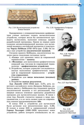 АППАРАТНО-ПРОГРАММНОЕ ОБЕСПЕЧЕНИЕ КОМПЬЮТЕРА
Рис. 2.24. Вычислительное устройство
Блеза Паскаля
Рис. 2.25. Арифмометр Готфрида
Лейбница
Îäíîâðåìåííî ñ óñîâåðøåíñòâîâàíèåì àðèôìîìå-
òðîâ ó÷åíûå ïûòàëèñü ñîçäàòü âû÷èñëèòåëüíûå
óñòðîéñòâà, êîòîðûå ìîãëè áû àâòîìàòè÷åñêè ïðî-
âîäèòü âû÷èñëåíèÿ, âûïîëíÿÿ êîìàíäû çàðàíåå
ðàçðàáîòàííîé ïðîãðàììû. Îäíèì èç ïåðâûõ èäåþ
ñîçäàíèÿ àâòîìàòèçèðîâàííîé ìàøèíû äëÿ âû÷èñ-
ëåíèé âûäâèíóë àíãëèéñêèé ìàòåìàòèê è êîíñòðóê-
òîð ×àðëüç Áåááèäæ (1792–1871) (ðèñ. 2.26). Îí íà-
çâàë ñâîå óñòðîéñòâî àíàëèòè÷åñêîé ìàøèíîé.
Ñîãëàñíî ïðîåêòó Áåááèäæà, àíàëèòè÷åñêàÿ ìà-
øèíà èìåëà ñëåäóþùèå ñîñòàâíûå ÷àñòè:
1. «Ñêëàä» äëÿ õðàíåíèÿ ÷èñåë (â ñîâðåìåííîé
òåðìèíîëîãèè – ïàìÿòü).
2. «Ìåëüíèöà» äëÿ âûïîëíåíèÿ àðèôìåòè÷åñêèõ
îïåðàöèé íàä ÷èñëàìè (â ñîâðåìåííîé òåðìè-
íîëîãèè – àðèôìåòè÷åñêîå óñòðîéñòâî).
3. Óñòðîéñòâî, êîòîðîå óïðàâëÿåò ïîñëåäîâàòåëü-
íîñòüþ âûïîëíåíèÿ àðèôìåòè÷åñêèõ îïåðà-
öèé (â ñîâðåìåííîé òåðìèíîëîãèè – óñòðîé-
ñòâî óïðàâëåíèÿ).
4. Óñòðîéñòâî äëÿ ââîäà íà÷àëüíûõ (âõîäíûõ)
äàííûõ.
5. Óñòðîéñòâî âûâîäà ðåçóëüòàòîâ.
Àäà Ëàâëåéñ (1815–1852) (ðèñ. 2.27), äî÷ü èç-
âåñòíîãî àíãëèéñêîãî ïîýòà Äæîðäæà Áàéðîíà, ðà-
áîòàëà âìåñòå ñ Áåááèäæåì íàä ñîçäàíèåì ïðîåêòà
àíàëèòè÷åñêîé ìàøèíû è åãî ðåàëèçàöèåé. Îíà
âïåðâûå îïèñàëà îñíîâíûå ïðèíöèïû ðàçðàáîòêè
ïðîãðàìì äëÿ âû÷èñëèòåëüíûõ ìàøèí. Â ñâÿçè ñ
ýòèì Àäà Ëàâëåéñ ñ÷èòàåòñÿ ïåðâûì â ìèðå ïðî-
ãðàììèñòîì, è â åå ÷åñòü íàçâàí îäèí èç ñîâðåìåí-
íûõ ÿçûêîâ ïðîãðàììèðîâàíèÿ Ada.
Ê êîíöó ÕІÕ â. óñòðîéñòâà äëÿ âû÷èñëåíèé
áûëè ðó÷íûìè èëè ìåõàíè÷åñêèìè (ðèñ. 2.28).
È òîëüêî â êîíöå ÕІÕ â. àìåðèêàíñêèé ó÷åíûé
Ãåðìàí Õîëëåðèò (1860–1929) ïðåäëîæèë íîâîå
óñòðîéñòâî, ðàáîòà êîòîðîãî îñíîâûâàëàñü íà èñ-
Рис. 2.26. Чарльз
Беббидж
Рис. 2.27. Ада Лавлейс
Рис. 2.28.
Вычислительная
машинка И.Г. Мюллера
 