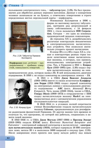 Ãëàâà 2
ïîëüçîâàíèè ýëåêòðè÷åñêîãî òîêà, – òàáóëÿòîð (ðèñ. 2.29). Îí áûë ïðåäíà-
çíà÷åí äëÿ îáðàáîòêè äàííûõ ïåðåïèñè íàñåëåíèÿ. Äàííûå î êîíêðåòíîì
÷åëîâåêå çàïèñûâàëè íå íà áóìàãå, à îòìå÷àëèñü îòâåðñòèÿìè â ñòðîãî
îïðåäåëåííûõ ìåñòàõ ïåðñîíàëüíîé êàðòû – ïåðôîêàðòû.
Îñíîâàííàÿ Õîëëåðèòîì â 1896 ã.
ôèðìà ïî ìàññîâîìó âûïóñêó òàáóëÿòî-
ðîâ, ïðåòåðïåâ ðÿä ðåîðãàíèçàöèé è
ñìåíó ñîáñòâåííèêîâ, ñ 14 ôåâðàëÿ
1924 ã. ñòàëà íàçûâàòüñÿ IBM Corpora-
tion. Ñåãîäíÿ – ýòî îäèí èç îñíîâíûõ
ïðîèçâîäèòåëåé ìîùíûõ êîìïüþòåðîâ.
Äî ñåðåäèíû ÕÕ â. ðàçðàáàòûâàëèñü
ðàçëè÷íûå êîíñòðóêöèè ìåõàíè÷åñêèõ
è ýëåêòðîìåõàíè÷åñêèõ âû÷èñëèòåëü-
íûõ óñòðîéñòâ. Îíè ïîçâîëÿëè çíà÷è-
òåëüíî óñêîðèòü ïðîöåññ âû÷èñëåíèÿ.
Â êîíöå 30-õ è â 40-õ ãîäàõ ÕÕ â. ó÷å-
íûå è êîíñòðóêòîðû ðàçíûõ ñòðàí ñîç-
äàëè êà÷åñòâåííî íîâûå âû÷èñëèòåëü-
íûå ìàøèíû, â êîòîðûõ, êàê ïðàâèëî,
èñïîëüçîâàëèñü ýëåêòðè÷åñêèå óñòðîé-
ñòâà. Òàê, â Ãåðìàíèè â 1941 ã. Êîíðàä
Öóçå (1910–1995) (ðèñ. 2.30) ñîçäàë ïåð-
âóþ âû÷èñëèòåëüíóþ ìàøèíó íà ýëåê-
òðîìåõàíè÷åñêèõ ðåëå, êîòîðóþ íàçâàë Z3. Â íåé èñïîëüçîâàëîñü äâîè÷íîå
êîäèðîâàíèå. Â 1950 ã. îí ñîçäàë êîìïüþòåð íà ýëåêòðîííûõ ëàìïàõ – Z4.
Â 1941 ã. â ÑØÀ Äæîí Âèíñåíò Àòàíàñîâ
(1903–1995) âìåñòå ñî ñâîèì àññèñòåíòîì Êëèôôîð-
äîì Áåððè (1918–1963) ñîçäàë ïåðâûé êîìïüþòåð
íà ýëåêòðîííûõ ëàìïàõ ñ èñïîëüçîâàíèåì äâîè÷íî-
ãî êîäèðîâàíèÿ – ABC (àíãë. Atanasoff Berry
Computer). ×óòü ïîçæå (1939–1944), òàêæå â ÑØÀ,r
Ãîâàðä Ýéêåí (1900–1973) â ñîòðóäíè÷åñòâå ñ IBM
ñîçäàë âû÷èñëèòåëüíóþ ìàøèíó Mark-1 íà ýëåê-
òðîìàãíèòíûõ ðåëå ñ àâòîìàòè÷åñêèì óïðàâëåíèåì
ïîñëåäîâàòåëüíîñòüþ îïåðàöèé.
Â 1943–1944 ãã. â óñëîâèÿõ ïîëíîé ñåêðåòíîñòè
ó÷åíûå Âåëèêîáðèòàíèè ñîçäàëè âû÷èñëèòåëüíóþ
ìàøèíó Colossus, ïðåäíàçíà÷åííóþ äëÿ äåøèôðîâ-
êè ðàäèîãðàìì ôàøèñòñêîé Ãåðìàíèè. Îò äðóãèõ ìàøèí òîãî âðåìåíè åå
îòëè÷àëî òî, ÷òî ïðîãðàììà, ïî êîòîðîé îíà ðàáîòàëà, ñîõðàíÿëàñü â ïà-
ìÿòè ñàìîé ìàøèíû.
Â 1943–1946 ãã. â ÑØÀ Äæîí Ìîó÷ëè (1907–1980) è Ïðåñïåð Ýêêåðò
(1919–1995) ñîçäàëè ENIAC (àíãë. Electronic NumericalNN Integrator andII
Calculator – ýëåêòðîííûé öèôðîâîé èíòåãðàòîð è âû÷èñëèòåëü) – ýëåêòðîí-
íóþ âû÷èñëèòåëüíóþ ìàøèíó (ÝÂÌ), êîòîðàÿ ñîäåðæàëà 18 000 ýëåêòðîí-
íûõ ëàìï, âåñèëà 30 ò è âûïîëíÿëà 5000 îïåðàöèé â ñåêóíäó (ðèñ. 2.31).
Ïîñëå çàâåðøåíèÿ ýòîãî ïðîåêòà îíè ñðàçó íà÷àëè ðàáîòó íàä íîâûì
Рис. 2.29. Табулятор Германа
Холлерита
Ïåðôîðàöèÿ (ëàò. perforate – ïðî-
äûðÿâëèâàòü) – ïðîáèâêà îòâåð-
ñòèé, ñîâîêóïíîñòü îòâåðñòèé.
Рис. 2.30. Конрад Цузе
 