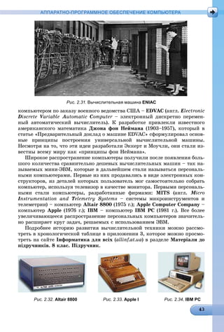 АППАРАТНО-ПРОГРАММНОЕ ОБЕСПЕЧЕНИЕ КОМПЬЮТЕРА
Рис. 2.31. Вычислительная машина ENIAC
êîìïüþòåðîì ïî çàêàçó âîåííîãî âåäîìñòâà ÑØÀ – EDVAC (àíãë. Electronic
Discrete VariableVV Automatic Computer – ýëåêòðîííûé äèñêðåòíî ïåðåìåí-
íûé àâòîìàòè÷åñêèé âû÷èñëèòåëü). Ê ðàçðàáîòêå ïðèâëåêëè èçâåñòíîãî
àìåðèêàíñêîãî ìàòåìàòèêà Äæîíà ôîí Íåéìàíà (1903–1957), êîòîðûé â
ñòàòüå «Ïðåäâàðèòåëüíûé äîêëàä î ìàøèíå EDVAC» ñôîðìóëèðîâàë îñíîâ-
íûå ïðèíöèïû ïîñòðîåíèÿ óíèâåðñàëüíîé âû÷èñëèòåëüíîé ìàøèíû.
Íåñìîòðÿ íà òî, ÷òî ýòè èäåè ðàçðàáîòàëè Ýêêåðò è Ìîó÷ëè, îíè ñòàëè èç-
âåñòíû âñåìó ìèðó êàê «ïðèíöèïû ôîí Íåéìàíà».
Øèðîêîå ðàñïðîñòðàíåíèå êîìïüþòåðû ïîëó÷èëè ïîñëå ïîÿâëåíèÿ áîëü-
øîãî êîëè÷åñòâà ñðàâíèòåëüíî äåøåâûõ âû÷èñëèòåëüíûõ ìàøèí – òàê íà-
çûâàåìûõ ìèíè-ÝÂÌ, êîòîðûå â äàëüíåéøåì ñòàëè íàçûâàòüñÿ ïåðñîíàëü-
íûìè êîìïüþòåðàìè. Ïåðâûå èç íèõ ïðîäàâàëèñü â âèäå ýëåêòðîííûõ êîí-
ñòðóêòîðîâ, èç äåòàëåé êîòîðûõ ïîëüçîâàòåëü ìîã ñàìîñòîÿòåëüíî ñîáðàòü
êîìïüþòåð, èñïîëüçóÿ òåëåâèçîð â êà÷åñòâå ìîíèòîðà. Ïåðâûìè ïåðñîíàëü-
íûìè ñòàëè êîìïüþòåðû, ðàçðàáîòàííûå ôèðìàìè: MITS (àíãë. Micro
Instrumentation andII TelemetryTT Systems – ñèñòåìû ìèêðîèíñòðóìåíòîâ è
òåëåìåòðèè) – êîìïüþòåð Altair 8800 (1975 ã.); Apple Computer Company –
êîìïüþòåð Apple (1976 ã.); IBM – êîìïüþòåð IBM PC (1981 ã.). Âñå áîëåå
óâåëè÷èâàþùååñÿ ðàñïðîñòðàíåíèå ïåðñîíàëüíûõ êîìïüþòåðîâ çíà÷èòåëü-
íî ðàñøèðÿåò êðóã çàäà÷, ðåøàåìûõ ñ èñïîëüçîâàíèåì ÝÂÌ.
Ïîäðîáíåå èñòîðèþ ðàçâèòèÿ âû÷èñëèòåëüíîé òåõíèêè ìîæíî ðàññìî-
òðåòü â õðîíîëîãè÷åñêîé òàáëèöå â ïðèëîæåíèè 3, êîòîðîå ìîæíî ïðîñìî-
òðåòü íà ñàéòå Іíôîðìàòèêà äëÿ âñіõ (allinf.at.ua) â ðàçäåëå Ìàòåðіàëè äî
ïіäðó÷íèêіâ. 8 êëàñ. Ïіäðó÷íèê.
Рис. 2.32. Altair 8800 Рис. 2.33. Apple I Рис. 2.34. IBM PC
 