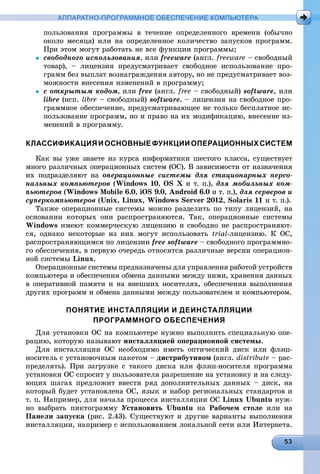 АППАРАТНО-ПРОГРАММНОЕ ОБЕСПЕЧЕНИЕ КОМПЬЮТЕРА
ïîëüçîâàíèÿ ïðîãðàììû â òå÷åíèå îïðåäåëåííîãî âðåìåíè (îáû÷íî
îêîëî ìåñÿöà) èëè íà îïðåäåëåííîå êîëè÷åñòâî çàïóñêîâ ïðîãðàìì.
Ïðè ýòîì ìîãóò ðàáîòàòü íå âñå ôóíêöèè ïðîãðàììû;
 ñâîáîäíîãî èñïîëüçîâàíèÿ, èëè freeware (àíãë. freeware – ñâîáîäíûé
òîâàð), – ëèöåíçèÿ ïðåäóñìàòðèâàåò ñâîáîäíîå èñïîëüçîâàíèå ïðî-
ãðàìì áåç âûïëàò âîçíàãðàæäåíèÿ àâòîðó, íî íå ïðåäóñìàòðèâàåò âîç-
ìîæíîñòè âíåñåíèÿ èçìåíåíèé â ïðîãðàììó;
 ñ îòêðûòûì êîäîì, èëè free (àíãë. free – ñâîáîäíûé) software, èëè
libre (èñï. libre – ñâîáîäíûé) software, – ëèöåíçèÿ íà ñâîáîäíîå ïðî-
ãðàììíîå îáåñïå÷åíèå, ïðåäóñìàòðèâàþùåå íå òîëüêî áåñïëàòíîå èñ-
ïîëüçîâàíèå ïðîãðàìì, íî è ïðàâî íà èõ ìîäèôèêàöèþ, âíåñåíèå èç-
ìåíåíèé â ïðîãðàììó.
КЛАССИФИКАЦИЯИОСНОВНЫЕФУНКЦИИОПЕРАЦИОННЫХСИСТЕМ
Êàê âû óæå çíàåòå èç êóðñà èíôîðìàòèêè øåñòîãî êëàññà, ñóùåñòâóåò
ìíîãî ðàçëè÷íûõ îïåðàöèîííûõ ñèñòåì (ÎÑ). Â çàâèñèìîñòè îò íàçíà÷åíèÿ
èõ ïîäðàçäåëÿþò íà îïåðàöèîííûå ñèñòåìû äëÿ ñòàöèîíàðíûõ ïåðñî-
íàëüíûõ êîìïüþòåðîâ (Windows 10, OS X è ò. ï.), äëÿ ìîáèëüíûõ êîì-
ïüþòåðîâ (Windows Mobile 6.0, iOS 9.0, Android 6.0 è ò. ï.), äëÿ ñåðâåðîâ è
ñóïåðêîìïüþòåðîâ (Unix, Linux, Windows Server 2012, Solaris 11 è ò. ï.).
Òàêæå îïåðàöèîííûå ñèñòåìû ìîæíî ðàçäåëèòü ïî òèïó ëèöåíçèé, íà
îñíîâàíèè êîòîðûõ îíè ðàñïðîñòðàíÿþòñÿ. Òàê, îïåðàöèîííûå ñèñòåìû
Windows èìåþò êîììåð÷åñêóþ ëèöåíçèþ è ñâîáîäíî íå ðàñïðîñòðàíÿþò-
ñÿ, îäíàêî íåêîòîðûå èç íèõ ìîãóò èñïîëüçîâàòü trial-ëèöåíçèþ. Ê ÎÑ,
ðàñïðîñòðàíÿþùèìñÿ ïî ëèöåíçèè free software – ñâîáîäíîãî ïðîãðàììíî-
ãî îáåñïå÷åíèÿ, â ïåðâóþ î÷åðåäü îòíîñÿòñÿ ðàçëè÷íûå âåðñèè îïåðàöèîí-
íîé ñèñòåìû Linux.
Îïåðàöèîííûå ñèñòåìû ïðåäíàçíà÷åíû äëÿ óïðàâëåíèÿ ðàáîòîé óñòðîéñòâ
êîìïüþòåðà è îáåñïå÷åíèÿ îáìåíà äàííûìè ìåæäó íèìè, õðàíåíèÿ äàííûõ
â îïåðàòèâíîé ïàìÿòè è íà âíåøíèõ íîñèòåëÿõ, îáåñïå÷åíèÿ âûïîëíåíèÿ
äðóãèõ ïðîãðàìì è îáìåíà äàííûìè ìåæäó ïîëüçîâàòåëåì è êîìïüþòåðîì.
ПОНЯТИЕ ИНСТАЛЛЯЦИИ И ДЕИНСТАЛЛЯЦИИ
ПРОГРАММНОГО ОБЕСПЕЧЕНИЯ
Äëÿ óñòàíîâêè ÎÑ íà êîìïüþòåðå íóæíî âûïîëíèòü ñïåöèàëüíóþ îïå-
ðàöèþ, êîòîðóþ íàçûâàþò èíñòàëëÿöèåé îïåðàöèîííîé ñèñòåìû.
Äëÿ èíñòàëëÿöèè ÎÑ íåîáõîäèìî èìåòü îïòè÷åñêèé äèñê èëè ôëýø-
íîñèòåëü ñ óñòàíîâî÷íûì ïàêåòîì – äèñòðèáóòèâîì (àíãë. distribute – ðàñ-
ïðåäåëÿòü). Ïðè çàãðóçêå ñ òàêîãî äèñêà èëè ôëýø-íîñèòåëÿ ïðîãðàììà
óñòàíîâêè ÎÑ ñïðîñèò ó ïîëüçîâàòåëÿ ðàçðåøåíèå íà óñòàíîâêó è íà ñëåäó-
þùèõ øàãàõ ïðåäëîæèò ââåñòè ðÿä äîïîëíèòåëüíûõ äàííûõ – äèñê, íà
êîòîðûé áóäåò óñòàíîâëåíà ÎÑ, ÿçûê è íàáîð ðåãèîíàëüíûõ ñòàíäàðòîâ è
ò. ï. Íàïðèìåð, äëÿ íà÷àëà ïðîöåññà èíñòàëëÿöèè ÎÑ Linux Ubuntu íóæ-
íî âûáðàòü ïèêòîãðàììó Óñòàíîâèòü Ubuntu íà Ðàáî÷åì ñòîëå èëè íà
Ïàíåëè çàïóñêà (ðèñ. 2.43). Ñóùåñòâóþò è äðóãèå âàðèàíòû âûïîëíåíèÿ
èíñòàëëÿöèè, íàïðèìåð ñ èñïîëüçîâàíèåì ëîêàëüíîé ñåòè èëè Èíòåðíåòà.
 