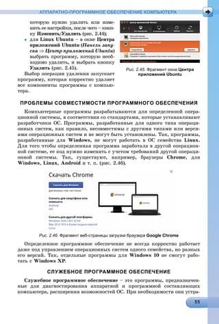 АППАРАТНО-ПРОГРАММНОЕ ОБЕСПЕЧЕНИЕ КОМПЬЮТЕРА
êîòîðóþ íóæíî óäàëèòü èëè èçìå-
íèòü åå íàñòðîéêè, ïîñëå ÷åãî – êíîï-
êó Èçìåíèòü/Óäàëèòü (ðèñ. 2.44);ü
 äëÿ Linux Ubuntu – â îêíå Öåíòðà
ïðèëîæåíèé Ubuntu (Ïàíåëü çàïó-
ñêà  Öåíòð ïðèëîæåíèé Ubuntu)
âûáðàòü ïðîãðàììó, êîòîðóþ íåîá-
õîäèìî óäàëèòü, è âûáðàòü êíîïêó
Óäàëèòü (ðèñ. 2.45).
Âûáîð îïåðàöèè óäàëåíèÿ çàïóñêàåò
ïðîãðàììó, êîòîðàÿ êîððåêòíî óäàëÿåò
âñå êîìïîíåíòû ïðîãðàììû ñ êîìïüþ-
òåðà.
ПРОБЛЕМЫ СОВМЕСТИМОСТИ ПРОГРАММНОГО ОБЕСПЕЧЕНИЯ
Êîìïüþòåðíûå ïðîãðàììû ðàçðàáàòûâàþòñÿ äëÿ îïðåäåëåííîé îïåðà-
öèîííîé ñèñòåìû, â ñîîòâåòñòâèè ñî ñòàíäàðòàìè, êîòîðûå óñòàíàâëèâàþò
ðàçðàáîò÷èêè ÎÑ. Ïðîãðàììû, ðàçðàáîòàííûå äëÿ îäíîãî òèïà îïåðàöè-
îííûõ ñèñòåì, êàê ïðàâèëî, íåñîâìåñòèìû ñ äðóãèìè òèïàìè èëè âåðñè-
ÿìè îïåðàöèîííûõ ñèñòåì è íå ìîãóò áûòü óñòàíîâëåíû. Òàê, ïðîãðàììû,
ðàçðàáîòàííûå äëÿ Windows, íå ìîãóò ðàáîòàòü â ÎÑ ñåìåéñòâà Linux.
Äëÿ òîãî ÷òîáû îïðåäåëåííàÿ ïðîãðàììà çàðàáîòàëà â äðóãîé îïåðàöèîí-
íîé ñèñòåìå, åå êîä íóæíî èçìåíèòü ñ ó÷åòîì òðåáîâàíèé äðóãîé îïåðàöè-
îííîé ñèñòåìû. Òàê, ñóùåñòâóþò, íàïðèìåð, áðàóçåðû Chrome, äëÿ
Windows, Linux, Android è ò. ï. (ðèñ. 2.46).
Рис. 2.46. Фрагмент веб-страницы загрузки браузера Google Chrome
Îïðåäåëåííîå ïðîãðàììíîå îáåñïå÷åíèå íå âñåãäà êîððåêòíî ðàáîòàåò
äàæå ïîä óïðàâëåíèåì îïåðàöèîííûõ ñèñòåì îäíîãî ñåìåéñòâà, íî ðàçíûõ
åãî âåðñèé. Òàê, îòäåëüíûå ïðîãðàììû äëÿ Windows 10 íå ñìîãóò ðàáî-
òàòü ñ Windows XP.
СЛУЖЕБНОЕ ПРОГРАММНОЕ ОБЕСПЕЧЕНИЕ
Ñëóæåáíîå ïðîãðàììíîå îáåñïå÷åíèå – ýòî ïðîãðàììû, ïðåäíàçíà÷åí-
íûå äëÿ äèàãíîñòèðîâàíèÿ àïïàðàòíîé è ïðîãðàììíîé ñîñòàâëÿþùèõ
êîìïüþòåðà, ðàñøèðåíèÿ âîçìîæíîñòåé ÎÑ. Ïðè íåîáõîäèìîñòè îíè óñòðà-
Рис. 2.45. Фрагмент окна Центра
приложений Ubuntu
 