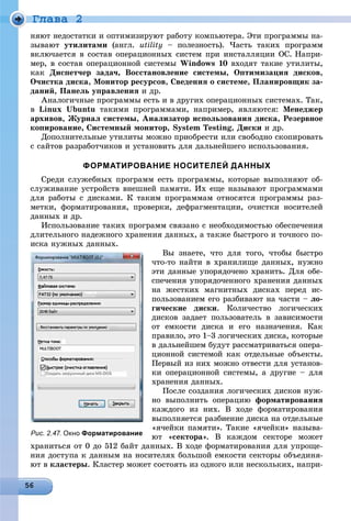 Ãëàâà 2
íÿþò íåäîñòàòêè è îïòèìèçèðóþò ðàáîòó êîìïüþòåðà. Ýòè ïðîãðàììû íà-
çûâàþò óòèëèòàìè (àíãë. utility – ïîëåçíîñòü). ×àñòü òàêèõ ïðîãðàìì
âêëþ÷àåòñÿ â ñîñòàâ îïåðàöèîííûõ ñèñòåì ïðè èíñòàëëÿöèè ÎÑ. Íàïðè-
ìåð, â ñîñòàâ îïåðàöèîííîé ñèñòåìû Windows 10 âõîäÿò òàêèå óòèëèòû,
êàê Äèñïåò÷åð çàäà÷, Âîññòàíîâëåíèå ñèñòåìû, Îïòèìèçàöèÿ äèñêîâ,
Î÷èñòêà äèñêà, Ìîíèòîð ðåñóðñîâ, Ñâåäåíèÿ î ñèñòåìå, Ïëàíèðîâùèê çà-
äàíèé, Ïàíåëü óïðàâëåíèÿ è äð.
Àíàëîãè÷íûå ïðîãðàììû åñòü è â äðóãèõ îïåðàöèîííûõ ñèñòåìàõ. Òàê,
â Linux Ubuntu òàêèìè ïðîãðàììàìè, íàïðèìåð, ÿâëÿþòñÿ: Ìåíåäæåð
àðõèâîâ, Æóðíàë ñèñòåìû, Àíàëèçàòîð èñïîëüçîâàíèÿ äèñêà, Ðåçåðâíîå
êîïèðîâàíèå, Ñèñòåìíûé ìîíèòîð, System Testing, Äèñêè è äð.
Äîïîëíèòåëüíûå óòèëèòû ìîæíî ïðèîáðåñòè èëè ñâîáîäíî ñêîïèðîâàòü
ñ ñàéòîâ ðàçðàáîò÷èêîâ è óñòàíîâèòü äëÿ äàëüíåéøåãî èñïîëüçîâàíèÿ.
ФОРМАТИРОВАНИЕ НОСИТЕЛЕЙ ДАННЫХ
Ñðåäè ñëóæåáíûõ ïðîãðàìì åñòü ïðîãðàììû, êîòîðûå âûïîëíÿþò îá-
ñëóæèâàíèå óñòðîéñòâ âíåøíåé ïàìÿòè. Èõ åùå íàçûâàþò ïðîãðàììàìè
äëÿ ðàáîòû ñ äèñêàìè. Ê òàêèì ïðîãðàììàì îòíîñÿòñÿ ïðîãðàììû ðàç-
ìåòêè, ôîðìàòèðîâàíèÿ, ïðîâåðêè, äåôðàãìåíòàöèè, î÷èñòêè íîñèòåëåé
äàííûõ è äð.
Èñïîëüçîâàíèå òàêèõ ïðîãðàìì ñâÿçàíî ñ íåîáõîäèìîñòüþ îáåñïå÷åíèÿ
äëèòåëüíîãî íàäåæíîãî õðàíåíèÿ äàííûõ, à òàêæå áûñòðîãî è òî÷íîãî ïî-
èñêà íóæíûõ äàííûõ.
Âû çíàåòå, ÷òî äëÿ òîãî, ÷òîáû áûñòðî
÷òî-òî íàéòè â õðàíèëèùå äàííûõ, íóæíî
ýòè äàííûå óïîðÿäî÷åíî õðàíèòü. Äëÿ îáå-
ñïå÷åíèÿ óïîðÿäî÷åííîãî õðàíåíèÿ äàííûõ
íà æåñòêèõ ìàãíèòíûõ äèñêàõ ïåðåä èñ-
ïîëüçîâàíèåì åãî ðàçáèâàþò íà ÷àñòè – ëî-
ãè÷åñêèå äèñêè. Êîëè÷åñòâî ëîãè÷åñêèõ
äèñêîâ çàäàåò ïîëüçîâàòåëü â çàâèñèìîñòè
îò åìêîñòè äèñêà è åãî íàçíà÷åíèÿ. Êàê
ïðàâèëî, ýòî 1–3 ëîãè÷åñêèõ äèñêà, êîòîðûå
â äàëüíåéøåì áóäóò ðàññìàòðèâàòüñÿ îïåðà-
öèîííîé ñèñòåìîé êàê îòäåëüíûå îáúåêòû.
Ïåðâûé èç íèõ ìîæíî îòâåñòè äëÿ óñòàíîâ-
êè îïåðàöèîííîé ñèñòåìû, à äðóãèå – äëÿ
õðàíåíèÿ äàííûõ.
Ïîñëå ñîçäàíèÿ ëîãè÷åñêèõ äèñêîâ íóæ-
íî âûïîëíèòü îïåðàöèþ ôîðìàòèðîâàíèÿ
êàæäîãî èç íèõ. Â õîäå ôîðìàòèðîâàíèÿ
âûïîëíÿåòñÿ ðàçáèåíèå äèñêà íà îòäåëüíûå
«ÿ÷åéêè ïàìÿòè». Òàêèå «ÿ÷åéêè» íàçûâà-
þò «ñåêòîðà». Â êàæäîì ñåêòîðå ìîæåò
õðàíèòüñÿ îò 0 äî 512 áàéò äàííûõ. Â õîäå ôîðìàòèðîâàíèÿ äëÿ óïðîùå-
íèÿ äîñòóïà ê äàííûì íà íîñèòåëÿõ áîëüøîé åìêîñòè ñåêòîðû îáúåäèíÿ-
þò â êëàñòåðû. Êëàñòåð ìîæåò ñîñòîÿòü èç îäíîãî èëè íåñêîëüêèõ, íàïðè-
Рис. 2.47. Окно Форматирование
 