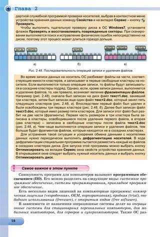Ãëàâà 2
дартной служебной программой проверки носителей, выбрав в контекстном меню
устройства хранения данных команду Свойства и на вкладке Сервис – кнопку
Проверитьр р .
Чтобы выполнить тщательную проверку диска в ОС Windows7, установите
флажок Проверять и восстанавливать поврежденные секторы. При сканиро-
вании выполняется поиск и исправление физических ошибок непосредственно на
диске, поэтому этот процесс может длиться гораздо дольше.
a) б) в)
Рис. 2.48. Последовательность операций записи и удаления файлов
Во время записи данных на носитель ОС разбивает файлы на части, соответ-
ствующие емкости кластеров, и записывает в первые свободные кластеры на но-
сителе. Если выполняются только операции записи, то файлы будут записывать-
ся в соседние кластеры подряд. Однако, если, кроме записи данных, выполняется
и удаление файлов, то, как правило, возникает явление фрагментации файлов.
Например (рис. 2.48), сначала был записан на диск файл текст1.doc, занявший
три кластера, затем был записан еще один файл текст2.doc, который занял пять
следующих кластеров (рис. 2.48, а). Впоследствии первый файл был удален и
были освобождены три первых кластера (рис. 2.48, б). Далее был записан файл
текст3.doc, который имел размер пяти кластеров. Для записи этот файл был раз-
бит на две части (фрагменты). Первая часть размером в три кластера была за-
писана в кластеры, освободившиеся после удаления первого файла, а вторая
(два кластера) – записана в свободные кластеры после файла текст2.doc
(рис. 2.48, в). Чем чаще выполняются операции записи и удаления файлов, тем
больше будет фрагментов файлов, которые находятся не в соседних кластерах.уд фр ф , р д д р
Для устранения такой ситуации и ускорения обмена данными с носителями
данных нужно периодически выполнять дефрагментацию носителей. В ходе
дефрагментации специальная программа пытается разместить каждый из файлов
в соседних кластерах диска. Для запуска этой программы можно выбрать кнопку
Оптимизировать на вкладке Сервис окна свойств устройства хранения данных.
В открывшемся окне следует выбрать нужный носитель данных и выбрать кнопку
имизировать диск.
âîêóïíîñòü ïðîãðàìì äëÿ êîìïüþòåðîâ íàçûâàþò ïðîãðàììíûì îáå-
íèåì (ÏÎ). Åãî ìîæíî ðàçäåëèòü íà ñëåäóþùèå âèäû: ñèñòåìíîå ïðî-
ãðàììíîå îáåñïå÷åíèå, ñèñòåìû ïðîãðàììèðîâàíèÿ, ïðèêëàäíîå ïðîãðàìì-
íîå îáåñïå÷åíèå.
Åñòü íåñêîëüêî âèäîâ ëèöåíçèé íà êîìïüþòåðíûå ïðîãðàììû: êîììåð-
÷åñêàÿ ëèöåíçèÿ («êîðîáî÷íàÿ», OEM, êîðïîðàòèâíàÿ), ïðîáíàÿ (trial), ñâî-
áîäíîãî èñïîëüçîâàíèÿ (freeware), ñ îòêðûòûì êîäîì (free software).
Â çàâèñèìîñòè îò íàçíà÷åíèÿ îïåðàöèîííûå ñèñòåìû äåëÿò íà îïåðàöè-
îííûå ñèñòåìû äëÿ ñòàöèîíàðíûõ ïåðñîíàëüíûõ êîìïüþòåðîâ, äëÿ ìî-
áèëüíûõ êîìïüþòåðîâ, äëÿ ñåðâåðîâ è ñóïåðêîìïüþòåðîâ. Òàêæå ÎÑ ðàç-
ууууууууууууууСа ое ва ое в э о у еСа ое ва ое в э о у еСамое важное в этом пунктеСамое важное в этом пунктеСамое важное в этом пунктеСамое важное в этом пунктеСамое важное в этом пунктеСамое важное в этом пунктеСамое важное в этом пунктеСамое важное в этом пунктеСамое важное в этом пунктеСамое важное в этом пунктеСамое важное в этом пунктеСамое важное в этом пунктеСамое важное в этом пунктеСамое важное в этом пунктеСамое важное в этом пунктеСамое важное в этом пунктеСамое важное в этом пунктеСамое важное в этом пунктеСамое важное в этом пунктеСамое важное в этом пунктеСамое важное в этом пунктеСамое важное в этом пунктеСамое важное в этом пунктеСамое важное в этом пунктеСамое важное в этом пунктеСамое важное в этом пунктеСамое важное в этом пунктеСамое важное в этом пунктеСамое важное в этом пунктеСамое важное в этом пунктеСамое важное в этом пунктеСамое важное в этом пунктеСамое важное в этом пунктеСамое важное в этом пунктеСамое важное в этом пунктеСамое важное в этом пунктеСамое важное в этом пунктеСамое важное в этом пунктеСамое важное в этом пунктеСамое важное в этом пунктеСамое важное в этом пунктеСамое важное в этом пунктеСа ое ва ое в это теСа ое ва ое в это теССССССС
 