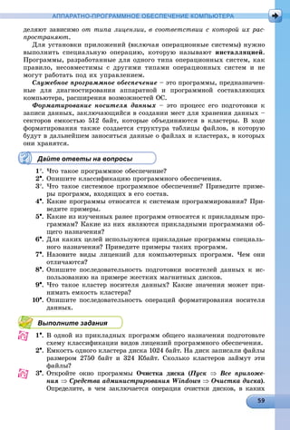 АППАРАТНО-ПРОГРАММНОЕ ОБЕСПЕЧЕНИЕ КОМПЬЮТЕРА
äåëÿþò çàâèñèìî îò òèïà ëèöåíçèè, â ñîîòâåòñòâèè ñ êîòîðîé èõ ðàñ-
ïðîñòðàíÿþò.
Äëÿ óñòàíîâêè ïðèëîæåíèé (âêëþ÷àÿ îïåðàöèîííûå ñèñòåìû) íóæíî
âûïîëíèòü ñïåöèàëüíóþ îïåðàöèþ, êîòîðóþ íàçûâàþò èíñòàëëÿöèåé.
Ïðîãðàììû, ðàçðàáîòàííûå äëÿ îäíîãî òèïà îïåðàöèîííûõ ñèñòåì, êàê
ïðàâèëî, íåñîâìåñòèìû ñ äðóãèìè òèïàìè îïåðàöèîííûõ ñèñòåì è íå
ìîãóò ðàáîòàòü ïîä èõ óïðàâëåíèåì.
Ñëóæåáíîå ïðîãðàììíîå îáåñïå÷åíèå – ýòî ïðîãðàììû, ïðåäíàçíà÷åí-
íûå äëÿ äèàãíîñòèðîâàíèÿ àïïàðàòíîé è ïðîãðàììíîé ñîñòàâëÿþùèõ
êîìïüþòåðà, ðàñøèðåíèÿ âîçìîæíîñòåé ÎÑ.
Ôîðìàòèðîâàíèå íîñèòåëÿ äàííûõ – ýòî ïðîöåññ åãî ïîäãîòîâêè ê
çàïèñè äàííûõ, çàêëþ÷àþùèéñÿ â ñîçäàíèè ìåñò äëÿ õðàíåíèÿ äàííûõ –
ñåêòîðîâ åìêîñòüþ 512 áàéò, êîòîðûå îáúåäèíÿþòñÿ â êëàñòåðû. Â õîäå
ôîðìàòèðîâàíèÿ òàêæå ñîçäàåòñÿ ñòðóêòóðà òàáëèöû ôàéëîâ, â êîòîðóþ
áóäóò â äàëüíåéøåì çàíîñèòüñÿ äàííûå î ôàéëàõ è êëàñòåðàõ, â êîòîðûõ
îíè õðàíÿòñÿ.
Дайте ответы на вопросы
1. ×òî òàêîå ïðîãðàììíîå îáåñïå÷åíèå?
2. Îïèøèòå êëàññèôèêàöèþ ïðîãðàììíîãî îáåñïå÷åíèÿ.
3. ×òî òàêîå ñèñòåìíîå ïðîãðàììíîå îáåñïå÷åíèå? Ïðèâåäèòå ïðèìå-
ðû ïðîãðàìì, âõîäÿùèõ â åãî ñîñòàâ.
4. Êàêèå ïðîãðàììû îòíîñÿòñÿ ê ñèñòåìàì ïðîãðàììèðîâàíèÿ? Ïðè-
âåäèòå ïðèìåðû.
5. Êàêèå èç èçó÷åííûõ ðàíåå ïðîãðàìì îòíîñÿòñÿ ê ïðèêëàäíûì ïðî-
ãðàììàì? Êàêèå èç íèõ ÿâëÿþòñÿ ïðèêëàäíûìè ïðîãðàììàìè îá-
ùåãî íàçíà÷åíèÿ?
6. Äëÿ êàêèõ öåëåé èñïîëüçóþòñÿ ïðèêëàäíûå ïðîãðàììû ñïåöèàëü-
íîãî íàçíà÷åíèÿ? Ïðèâåäèòå ïðèìåðû òàêèõ ïðîãðàìì.
7. Íàçîâèòå âèäû ëèöåíçèé äëÿ êîìïüþòåðíûõ ïðîãðàìì. ×åì îíè
îòëè÷àþòñÿ?
8. Îïèøèòå ïîñëåäîâàòåëüíîñòü ïîäãîòîâêè íîñèòåëåé äàííûõ ê èñ-
ïîëüçîâàíèþ íà ïðèìåðå æåñòêèõ ìàãíèòíûõ äèñêîâ.
9. ×òî òàêîå êëàñòåð íîñèòåëÿ äàííûõ? Êàêèå çíà÷åíèÿ ìîæåò ïðè-
íèìàòü åìêîñòü êëàñòåðà?
10. Îïèøèòå ïîñëåäîâàòåëüíîñòü îïåðàöèé ôîðìàòèðîâàíèÿ íîñèòåëÿ
äàííûõ.
Выполните задания
1. Â îäíîé èç ïðèêëàäíûõ ïðîãðàìì îáùåãî íàçíà÷åíèÿ ïîäãîòîâüòå
ñõåìó êëàññèôèêàöèè âèäîâ ëèöåíçèé ïðîãðàììíîãî îáåñïå÷åíèÿ.
2. Åìêîñòü îäíîãî êëàñòåðà äèñêà 1024 áàéò. Íà äèñê çàïèñàëè ôàéëû
ðàçìåðîì 2750 áàéò è 324 Êáàéò. Ñêîëüêî êëàñòåðîâ çàéìóò ýòè
ôàéëû?
3. Îòêðîéòå îêíî ïðîãðàììû Î÷èñòêà äèñêà (Ïóñê((  Âñå ïðèëîæå-
íèÿ  Ñðåäñòâà àäìèíèñòðèðîâàíèÿ Windows  Î÷èñòêà äèñêà)à .
Îïðåäåëèòå, â ÷åì çàêëþ÷àåòñÿ îïåðàöèÿ î÷èñòêè äèñêîâ, â êàêèõ
 