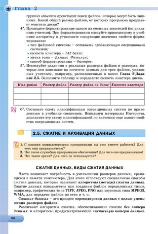 Ãëàâà 2
ãðóïïàõ îáúåêòîâ ïðîèñõîäèò ïîèñê ôàéëîâ, êîòîðûå ìîãóò áûòü ëèø-
íèìè. Êàêîé îáùèé ðàçìåð ôàéëîâ, îò êîòîðûõ ïðîãðàììà ïðåäëàãà-
åò î÷èñòèòü äèñêè?
4. Ïðîâåäèòå ôîðìàòèðîâàíèå îäíîãî èç ñìåííûõ íîñèòåëåé (ïî óêàçà-
íèþ ó÷èòåëÿ). Ïðè ôîðìàòèðîâàíèè ñëåäóéòå ïðèâåäåííîìó â ó÷åá-
íèêå àëãîðèòìó è óñòàíîâèòå ñëåäóþùèå çíà÷åíèÿ ñâîéñòâ ôîðìà-
òèðîâàíèÿ:
òèï ôàéëîâîé ñèñòåìû – îñòàâèòü ïðåäëîæåííóþ îïåðàöèîííîé
ñèñòåìîé;
åìêîñòü êëàñòåðà – 512 áàéò;
ìåòêà òîìà – ôëýøêà_Ôàìèëèÿ;
ñïîñîá ôîðìàòèðîâàíèÿ – áûñòðîå.
5. Èññëåäóéòå ðàçëè÷èÿ â ðåàëüíûõ ðàçìåðàõ ôàéëîâ è ðàçìåðàõ, êî-
òîðûå îíè çàíèìàþò íà íîñèòåëå äàííûõ äëÿ òðåõ ôàéëîâ, óêàçàí-
íûõ ó÷èòåëåì, íàïðèìåð, ðàñïîëîæåííûõ â ïàïêå Ãëàâà 2Çàäà-
íèå 2.5. Çàïîëíèòå òàáëèöó è îïðåäåëèòå åìêîñòü êëàñòåðà äèñêà.
Èìÿ ôàéëà Ðàçìåð ôàéëà Ðàçìåð ôàéëà íà äèñêå Åìêîñòü êëàñòåðà
6. Ñîñòàâüòå ñõåìó êëàññèôèêàöèè îïåðàöèîííûõ ñèñòåì ïî ïðèâå-
äåííûì â ó÷åáíèêå ñâåäåíèÿì. Èñïîëüçóÿ ìàòåðèàëû Èíòåðíåòà,
äîïîëíèòå ýòó ñõåìó êëàññèôèêàöèåé ïî çíà÷åíèþ åùå îäíîãî ñâîé-
ñòâà îïåðàöèîííûõ ñèñòåì.
2.5. СЖАТИЕ И АРХИВАЦИЯ ДАННЫХ2.5. СЖАТИЕ И АРХИВАЦИЯ ДАННЫХ
1. Ñ êàêèìè êîìïüþòåðíûìè ïðîãðàììàìè âû óæå óìååòå ðàáîòàòü? Äëÿ
÷åãî îíè ïðåäíàçíà÷åíû?
2. ×òî òàêîå ñëóæåáíîå ïðîãðàììíîå îáåñïå÷åíèå? Äëÿ ÷åãî îíî ïðåäíàçíà÷åíî?
3. ×òî òàêîå àðõèâ? Äëÿ ÷åãî îí èñïîëüçóåòñÿ?
СЖАТИЕ ДАННЫХ, ВИДЫ СЖАТИЯ ДАННЫХ
×àñòî âîçíèêàåò ïîòðåáíîñòü â óìåíüøåíèè ðàçìåðîâ äàííûõ, õðàíÿ-
ùèõñÿ â ïàìÿòè êîìïüþòåðà. Äëÿ ýòîãî èñïîëüçóþò ñïåöèàëüíûå ñïîñîáû
ñæàòèÿ äàííûõ, êîòîðûå íàçûâàþò àëãîðèòìû (ìåòîäû) ñæàòèÿ äàííûõ.
Ñæàòèå äàííûõ èñïîëüçóåòñÿ ïðè ñîçäàíèè ôàéëîâ îïðåäåëåííûõ òèïîâ,
íàïðèìåð, ãðàôè÷åñêèõ òèïà TIFF, JPEG, PNG èëè çâóêîâûõ òèïà MPEG3,
WMA, äëÿ ïåðåäà÷è ôàéëîâ ïî ñåòè è ò. ï.
Ñæàòèå äàííûõ – ýòî ïðîöåññ ïåðåêîäèðîâêè äàííûõ ñ öåëüþ óìåíü-
øåíèÿ ðàçìåðîâ ôàéëîâ.
Ðàçëè÷àþò àëãîðèòìû ñæàòèÿ, îáåñïå÷èâàþùèå ñæàòèå áåç ïîòåðè
äàííûõ, è àëãîðèòìû, ïðåäóñìàòðèâàþùèå ÷àñòè÷íóþ ïîòåðþ äàííûõ.
 