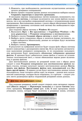 АППАРАТНО-ПРОГРАММНОЕ ОБЕСПЕЧЕНИЕ КОМПЬЮТЕРА
5. Èçìåíèòü, ïðè íåîáõîäèìîñòè, ðàñïèñàíèå îñóùåñòâëåíèÿ àâòîìàòè-
÷åñêîãî ðåçåðâíîãî êîïèðîâàíèÿ.
6. Íà÷àòü ïðîöåññ ñîçäàíèÿ àðõèâà äàííûõ ïîëüçîâàòåëÿ âûáîðîì êíîïêè
Ñîõðàíèòü ïàðàìåòðû è çàïóñòèòü àðõèâàöèþ.
Â ïîñëåäíèõ âåðñèÿõ îïåðàöèîííûõ ñèñòåì ïîÿâèëàñü âîçìîæíîñòü ñîç-
äàâàòü îáðàçû ñèñòåìû, â êîòîðûå âêëþ÷àþòñÿ êàê êîïèè ôàéëîâ ïîëüçî-
âàòåëÿ, òàê è âñå íàñòðîéêè îïåðàöèîííîé ñèñòåìû ñ óñòàíîâëåííûìè ðàíåå
ïðîãðàììàìè. Âîññòàíîâëåíèå äàííûõ ñ òàêîãî îáðàçà îáåñïå÷èâàåò áûñòðîå
âîçâðàùåíèå ê ïðåæíåìó ñîñòîÿíèþ âñåé ñèñòåìû áåç íåîáõîäèìîñòè ïåðå-
óñòàíîâêè ïðîãðàìì.
Äëÿ ñîçäàíèÿ îáðàçà ñèñòåìû â Windows 10 ñëåäóåò:
1. Âûïîëíèòü Ïóñê  Âñå ïðèëîæåíèÿ  Ñëóæåáíûå Windows  Ïà-
íåëü óïðàâëåíèÿ  Ðåçåðâíîå êîïèðîâàíèå è âîññòàíîâëåíèå.
2. Âûáðàòü ññûëêó Ñîçäàíèå îáðàçà ñèñòåìû â ëåâîé ÷àñòè îêíà.
3. Âûáðàòü ìåñòî ñîõðàíåíèÿ îáðàçà è íîñèòåëè (êðîìå ñèñòåìíîãî, êî-
òîðûé âûáèðàåòñÿ îáÿçàòåëüíî), äàííûå èç êîòîðûõ áóäóò âêëþ÷åíû
â îáðàç ñèñòåìû.
4. Âûáðàòü êíîïêó Àðõèâèðîâàòü.
Â ðåçóëüòàòå íà âûáðàííîì íîñèòåëå áóäåò ñîçäàí ôàéë îáðàçà ñèñòåìû
âàøåãî êîìïüþòåðà ñ ðàñøèðåíèåì èìåíè iso. Åñëè íàñòðîåíî àâòîìàòè÷å-
ñêîå âûïîëíåíèå ðåçåðâíîãî êîïèðîâàíèÿ, òî ïî óêàçàííîìó ïîëüçîâàòå-
ëåì ðàñïèñàíèþ áóäåò ïðîèñõîäèòü îáíîâëåíèå ñîäåðæàíèÿ àðõèâíûõ
ôàéëîâ. Ê àðõèâàì áóäóò äîáàâëÿòüñÿ íîâûå ôàéëû è ïàïêè èç óñòàíîâ-
ëåííûõ ïîëüçîâàòåëåì ìåñò, à òàêæå îáíîâëåííûå âåðñèè ðàíåå âêëþ÷åí-
íûõ â àðõèâû ôàéëîâ.
Äëÿ âîññòàíîâëåíèÿ äàííûõ èç ðåçåðâíîé êîïèè èëè ñ îáðàçà äèñêà
ñëåäóåò â îêíå Ðåçåðâíîå êîïèðîâàíèå èëè âîññòàíîâëåíèå ôàéëîâ âû-
áðàòü ññûëêó, êîòîðàÿ çàïóñêàåò ïðîöåññ âîññòàíîâëåíèÿ äàííûõ Âîññòà-
íîâèòü ìîè ôàéëû, Âîññòàíîâèòü ôàéëû âñåõ ïîëüçîâàòåëåé èëè Âû-
áðàòü äðóãîé àðõèâ... Â ïåðâîì ñëó÷àå áóäóò âîññòàíîâëåíû äàííûå òîëüêî
ïîëüçîâàòåëÿ, ñåàíñ êîòîðîãî ñåé÷àñ èäåò, âî âòîðîì – äàííûå âñåõ ïîëüçî-
âàòåëåé êîìïüþòåðà, êîòîðûå áûëè ñîõðàíåíû, è â òðåòüåì – ñëåäóåò óêà-
çàòü ìåñòî ðàçìåùåíèÿ ôàéëà ñîõðàíåííîé ðåçåðâíîé êîïèè äàííûõ.
Äëÿ ñîçäàíèÿ ðåçåðâíûõ êîïèé ñëåäóåò îòêðûòü îêíî ñèñòåìíûõ ïàðàìå-
òðîâ (Ïàíåëü çàïóñêà((  Ïàðàìåòðû ñèñòåìû) è â ãðóïïåûû Ñèñòåìà çàïó-
ñòèòü ïðîãðàììó Ðåçåðâíûå êîïèè (ðèñ. 2.51). Â îêíå ïðîãðàììû ìîæíî
óñòàíîâèòü ïàïêè, êîòîðûå áóäóò âêëþ÷åíû â ðåçåðâíûå êîïèè, óòî÷íèòü
Рис. 2.51. Окно программы Резервные копии
Для тех, кто работает с Linux
 