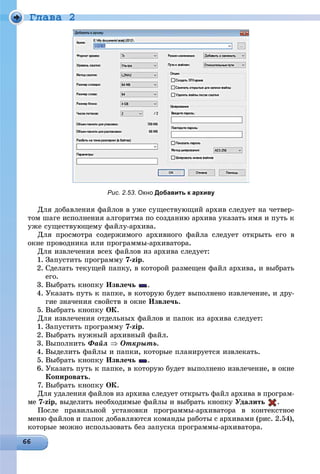 Ãëàâà 2
Рис. 2.53. Окно Добавить к архиву
Äëÿ äîáàâëåíèÿ ôàéëîâ â óæå ñóùåñòâóþùèé àðõèâ ñëåäóåò íà ÷åòâåð-
òîì øàãå èñïîëíåíèÿ àëãîðèòìà ïî ñîçäàíèþ àðõèâà óêàçàòü èìÿ è ïóòü ê
óæå ñóùåñòâóþùåìó ôàéëó-àðõèâà.
Äëÿ ïðîñìîòðà ñîäåðæèìîãî àðõèâíîãî ôàéëà ñëåäóåò îòêðûòü åãî â
îêíå ïðîâîäíèêà èëè ïðîãðàììû-àðõèâàòîðà.
Äëÿ èçâëå÷åíèÿ âñåõ ôàéëîâ èç àðõèâà ñëåäóåò:
1. Çàïóñòèòü ïðîãðàììó 7-zip.
2. Ñäåëàòü òåêóùåé ïàïêó, â êîòîðîé ðàçìåùåí ôàéë àðõèâà, è âûáðàòü
åãî.
3. Âûáðàòü êíîïêó Èçâëå÷ü .
4. Óêàçàòü ïóòü ê ïàïêå, â êîòîðóþ áóäåò âûïîëíåíî èçâëå÷åíèå, è äðó-
ãèå çíà÷åíèÿ ñâîéñòâ â îêíå Èçâëå÷ü.
5. Âûáðàòü êíîïêó ÎÊ.
Äëÿ èçâëå÷åíèÿ îòäåëüíûõ ôàéëîâ è ïàïîê èç àðõèâà ñëåäóåò:
1. Çàïóñòèòü ïðîãðàììó 7-zip.
2. Âûáðàòü íóæíûé àðõèâíûé ôàéë.
3. Âûïîëíèòü Ôàéë  Îòêðûòü.
4. Âûäåëèòü ôàéëû è ïàïêè, êîòîðûå ïëàíèðóåòñÿ èçâëåêàòü.
5. Âûáðàòü êíîïêó Èçâëå÷ü .
6. Óêàçàòü ïóòü ê ïàïêå, â êîòîðóþ áóäåò âûïîëíåíî èçâëå÷åíèå, â îêíå
Êîïèðîâàòü.
7. Âûáðàòü êíîïêó ÎÊ.
Äëÿ óäàëåíèÿ ôàéëîâ èç àðõèâà ñëåäóåò îòêðûòü ôàéë àðõèâà â ïðîãðàì-
ìå 7-zip, âûäåëèòü íåîáõîäèìûå ôàéëû è âûáðàòü êíîïêó Óäàëèòü .
Ïîñëå ïðàâèëüíîé óñòàíîâêè ïðîãðàììû-àðõèâàòîðà â êîíòåêñòíîå
ìåíþ ôàéëîâ è ïàïîê äîáàâëÿþòñÿ êîìàíäû ðàáîòû ñ àðõèâàìè (ðèñ. 2.54),
êîòîðûå ìîæíî èñïîëüçîâàòü áåç çàïóñêà ïðîãðàììû-àðõèâàòîðà.
 