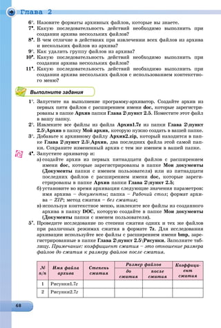 Ãëàâà 2
6. Íàçîâèòå ôîðìàòû àðõèâíûõ ôàéëîâ, êîòîðûå âû çíàåòå.
7. Êàêóþ ïîñëåäîâàòåëüíîñòü äåéñòâèé íåîáõîäèìî âûïîëíèòü ïðè
ñîçäàíèè àðõèâà íåñêîëüêèõ ôàéëîâ?
8. Â ÷åì îòëè÷èå â äåéñòâèÿõ ïðè èçâëå÷åíèè âñåõ ôàéëîâ èç àðõèâà
è íåñêîëüêèõ ôàéëîâ èç àðõèâà?
9. Êàê óäàëèòü ãðóïïó ôàéëîâ èç àðõèâà?
10. Êàêóþ ïîñëåäîâàòåëüíîñòü äåéñòâèé íåîáõîäèìî âûïîëíèòü ïðè
ñîçäàíèè àðõèâà íåñêîëüêèõ ôàéëîâ?
11. Êàêóþ ïîñëåäîâàòåëüíîñòü äåéñòâèé íåîáõîäèìî âûïîëíèòü ïðè
ñîçäàíèè àðõèâà íåñêîëüêèõ ôàéëîâ ñ èñïîëüçîâàíèåì êîíòåêñòíî-
ãî ìåíþ?
Выполните задания
1. Çàïóñòèòå íà âûïîëíåíèå ïðîãðàììó-àðõèâàòîð. Ñîçäàéòå àðõèâ èç
ïåðâûõ ïÿòè ôàéëîâ ñ ðàñøèðåíèåì èìåíè doc, êîòîðûå çàðåãèñòðè-
ðîâàíû â ïàïêå Àðõèâ ïàïêè Ãëàâà 2ïóíêò 2.5. Ïîìåñòèòå ýòîò ôàéë
â âàøó ïàïêó.
2. Èçâëåêèòå âñå ôàéëû èç ôàéëà Àðõèâ1.7z èç ïàïêè Ãëàâà 2ïóíêò
2.5Àðõèâ â ïàïêó Ìîé àðõèâ, êîòîðóþ íóæíî ñîçäàòü â âàøåé ïàïêå.
3. Äîáàâüòå ê àðõèâíîìó ôàéëó Àðõèâ2.zip, êîòîðûé íàõîäèòñÿ â ïàï-
êå Ãëàâà 2ïóíêò 2.5Àðõèâ, äâà ïîñëåäíèõ ôàéëà ýòîé ñàìîé ïàï-
êè. Ñîõðàíèòå èçìåíåííûé àðõèâ ñ òåì æå èìåíåì â âàøåé ïàïêå.
4. Çàïóñòèòå àðõèâàòîð è:
a) ñîçäàéòå àðõèâ èç ïåðâûõ ïÿòíàäöàòè ôàéëîâ ñ ðàñøèðåíèåì
èìåíè doc, êîòîðûå çàðåãèñòðèðîâàíû â ïàïêå Ìîè äîêóìåíòû
(Äîêóìåíòû ïàïêè ñ èìåíåì ïîëüçîâàòåëÿ) èëè èç ïÿòíàäöàòè
ïîñëåäíèõ ôàéëîâ ñ ðàñøèðåíèåì èìåíè doc, êîòîðûå çàðåãè-
ñòðèðîâàíû â ïàïêå Àðõèâ ïàïêè Ãëàâà 2ïóíêò 2.5;
b) óñòàíîâèòå âî âðåìÿ àðõèâàöèè ñëåäóþùèå çíà÷åíèÿ ïàðàìåòðîâ:
èìÿ àðõèâà – äîêóìåíòû; ïàïêà – Ðàáî÷èé ñòîë; ôîðìàò àðõè-
âà – ZIP; ìåòîä ñæàòèÿ – áåç ñæàòèÿ;
c) èñïîëüçóÿ êîíòåêñòíîå ìåíþ, èçâëåêèòå âñå ôàéëû èç ñîçäàííîãî
àðõèâà â ïàïêó DOC, êîòîðóþ ñîçäàéòå â ïàïêå Ìîè äîêóìåíòû
(Äîêóìåíòû ïàïêè ñ èìåíåì ïîëüçîâàòåëÿ).
5. Ïðîâåäèòå èññëåäîâàíèå ïî ñòåïåíè ñæàòèÿ îäíèõ è òåõ æå ôàéëîâ
ïðè ðàçëè÷íûõ ðåæèìàõ ñæàòèÿ â ôîðìàòå 7z. Äëÿ èññëåäîâàíèÿ
àðõèâàöèè èñïîëüçóéòå âñå ôàéëû ñ ðàñøèðåíèåì èìåíè bmp, çàðå-
ãèñòðèðîâàííûå â ïàïêå Ãëàâà 2ïóíêò 2.5Ðèñóíêè. Çàïîëíèòå òàá-
ëèöó. Ïðèìå÷àíèå: êîýôôèöèåíò ñæàòèÿ – ýòî îòíîøåíèå ðàçìåðà
ôàéëîâ äî ñæàòèÿ ê ðàçìåðó ôàéëîâ ïîñëå ñæàòèÿ.
Ïðîäîëæåíèå òàáëèöû
№
ï/ï
Èìÿ ôàéëà
àðõèâà
Ñòåïåíü
ñæàòèÿ
Ðàçìåð ôàéëîâ Êîýôôèöè-
åíò
ñæàòèÿ
äî
ñæàòèÿ
ïîñëå
ñæàòèÿ
1 Ðèñóíêè1.7z77
2 Ðèñóíêè2.7z77
 