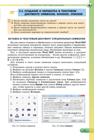17171717171717171717171717171717171717171717171717171717171
ОБРАБОТКА ТЕКСТОВЫХ ДАННЫХ
3.1. СОЗДАНИЕ И ОБРАБОТКА В ТЕКСТОВОМ3.1. СОЗДАНИЕ И ОБРАБОТКА В ТЕКСТОВОМ
ДОКУМЕНТЕ СИМВОЛОВ, КОЛОНОК, СПИСКОВДОКУМЕНТЕ СИМВОЛОВ, КОЛОНОК, СПИСКОВ
1. Êàêèå ñïîñîáû âûäåëåíèÿ òåêñòà âû çíàåòå?
2. Êàêèå îïåðàöèè ðåäàêòèðîâàíèÿ ñèìâîëîâ è àáçàöåâ òåêñòà âàì èçâåñò-
íû? Êàê îíè îñóùåñòâëÿþòñÿ?
3. Êàêèå îïåðàöèè ôîðìàòèðîâàíèÿ ñèìâîëîâ è àáçàöåâ òåêñòà âû çíàåòå?
Êàê îíè âûïîëíÿþòñÿ?
4. Êàêîå íàçíà÷åíèå ìàðêåðîâ íà ãîðèçîíòàëüíîé ëèíåéêå?
ВСТАВКА В ТЕКСТОВЫЙ ДОКУМЕНТ СПЕЦИАЛЬНЫХ СИМВОЛОВ
Âû óæå óìååòå ñîçäàâàòü è îáðàáàòûâàòü â òåêñòîâîì ïðîöåññîðå Word 2007
íåñëîæíûå òåêñòîâûå äîêóìåíòû: ââîäèòü òåêñò, ðåäàêòèðîâàòü è ôîðìàòèðî-
âàòü ñèìâîëû, àáçàöû è ñòðàíèöû, ïå÷àòàòü äîêóìåíò. Îäíàêî âîçìîæíîñòè
òåêñòîâîãî ïðîöåññîðà çíà÷èòåëüíî øèðå. Ðàññìîòðèì íåêîòîðûå èç íèõ.
Òàê, â òåêñòîâîì ïðîöåññîðå Word 2007 ìîæíî âñòàâëÿòü â äîêóìåíò
ñèìâîëû, îòñóòñòâóþùèå íà êëàâèàòóðå, – áóêâû äðóãèõ àëôàâèòîâ, ìàòå-
ìàòè÷åñêèå ñèìâîëû, óñëîâíûå îáîçíà÷åíèÿ è äð. Íàïðèìåð: © ≤ β ∑ € ∞ ≈
╬ ☺ ♫ § Ƣ Ϫ Ѭ.
Äëÿ âñòàâêè â òåêñò òàêèõ ñèìâîëîâ ñëåäóåò âûïîëíèòü ñëåäóþùèé
àëãîðèòì:
1. Óñòàíîâèòü êóðñîð â íóæíîå ìåñòî òåêñòà.
2. Âûáðàòü íà âêëàäêå Âñòàâêà â ãðóïïå Ñèìâîëû êíîïêó Ñèìâîë .
3. Âûáðàòü íåîáõîäèìûé ñèìâîë â îòêðûâøåìñÿ ñïèñêå (ðèñ. 3.1).
Åñëè íåîáõîäèìûé ñèìâîë îòñóòñòâóåò â ñïèñêå, òî ñëåäóåò:
1. Âûáðàòü êîìàíäó Äðóãèå ñèìâîëû.
2. Ïîñìîòðåòü ïåðå÷åíü ñèìâîëîâ â äèàëîãîâîì îêíå Ñèìâîë (ðèñ. 3.2)
íà âêëàäêàõ Ñèìâîëû è Ñïåöèàëüíûå çíàêè. Ïðè íåîáõîäèìîñòè
ìîæíî â ñïèñêå ïîëÿ Øðèôò èëè ñïèñêå Íàáîð âûáðàòü äðóãîå çíà÷å-
íèå, ÷òîáû âûâåñòè â îêíå äðóãîé íàáîð ñèìâîëîâ.
3. Âûáðàòü íåîáõîäèìûé ñèìâîë.
4. Âûáðàòü êíîïêó Âñòàâèòü.
Рис. 3.1. Список символов Рис. 3.2. Окно Символ
 
