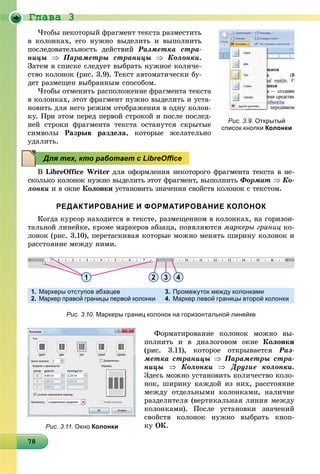 Ãëàâà 3
878787878787878787878787878787878787878787878787878787878788
×òîáû íåêîòîðûé ôðàãìåíò òåêñòà ðàçìåñòèòü
â êîëîíêàõ, åãî íóæíî âûäåëèòü è âûïîëíèòü
ïîñëåäîâàòåëüíîñòü äåéñòâèé Ðàçìåòêà ñòðà-
íèöû  Ïàðàìåòðû ñòðàíèöû  Êîëîíêè.
Çàòåì â ñïèñêå ñëåäóåò âûáðàòü íóæíîå êîëè÷å-
ñòâî êîëîíîê (ðèñ. 3.9). Òåêñò àâòîìàòè÷åñêè áó-
äåò ðàçìåùåí âûáðàííûì ñïîñîáîì.
×òîáû îòìåíèòü ðàñïîëîæåíèå ôðàãìåíòà òåêñòà
â êîëîíêàõ, ýòîò ôðàãìåíò íóæíî âûäåëèòü è óñòà-
íîâèòü äëÿ íåãî ðåæèì îòîáðàæåíèÿ â îäíó êîëîí-
êó. Ïðè ýòîì ïåðåä ïåðâîé ñòðîêîé è ïîñëå ïîñëåä-
íåé ñòðîêè ôðàãìåíòà òåêñòà îñòàíóòñÿ ñêðûòûå
ñèìâîëû Ðàçðûâ ðàçäåëà, êîòîðûå æåëàòåëüíî
óäàëèòü.
Â LibreOffice Writer äëÿ îôîðìëåíèÿ íåêîòîðîãî ôðàãìåíòà òåêñòà â íå-
ñêîëüêî êîëîíîê íóæíî âûäåëèòü ýòîò ôðàãìåíò, âûïîëíèòü Ôîðìàò  Êî-
ëîíêè è â îêíå Êîëîíêè óñòàíîâèòü çíà÷åíèÿ ñâîéñòâ êîëîíîê ñ òåêñòîì.
РЕДАКТИРОВАНИЕ И ФОРМАТИРОВАНИЕ КОЛОНОК
Êîãäà êóðñîð íàõîäèòñÿ â òåêñòå, ðàçìåùåííîì â êîëîíêàõ, íà ãîðèçîí-
òàëüíîé ëèíåéêå, êðîìå ìàðêåðîâ àáçàöà, ïîÿâëÿþòñÿ ìàðêåðû ãðàíèö êî-
ëîíîê (ðèñ. 3.10), ïåðåòàñêèâàÿ êîòîðûå ìîæíî ìåíÿòü øèðèíó êîëîíîê è
ðàññòîÿíèå ìåæäó íèìè.
Ôîðìàòèðîâàíèå êîëîíîê ìîæíî âû-
ïîëíèòü è â äèàëîãîâîì îêíå Êîëîíêè
(ðèñ. 3.11), êîòîðîå îòêðûâàåòñÿ Ðàç-
ìåòêà ñòðàíèöû  Ïàðàìåòðû ñòðà-
íèöû  Êîëîíêè  Äðóãèå êîëîíêè.
Çäåñü ìîæíî óñòàíîâèòü êîëè÷åñòâî êîëî-
íîê, øèðèíó êàæäîé èç íèõ, ðàññòîÿíèå
ìåæäó îòäåëüíûìè êîëîíêàìè, íàëè÷èå
ðàçäåëèòåëÿ (âåðòèêàëüíàÿ ëèíèÿ ìåæäó
êîëîíêàìè). Ïîñëå óñòàíîâêè çíà÷åíèé
ñâîéñòâ êîëîíîê íóæíî âûáðàòü êíîï-
êó ÎÊ.
Рис. 3.9. Открытый
список кнопки Колонки
Для тех, кто работает с LibreOﬃce
1 2 3 4
1. Маркеры отступов абзацев
2. Маркер правой границы первой колонки
3. Промежуток между колонками
4. Маркер левой границы второй колонки
Рис. 3.10. Маркеры границ колонок на горизонтальной линейке
Рис. 3.11. Окно Колонки
 