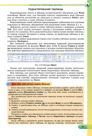 8858585858585858585858585858585858585858585858585858585858585
ОБРАБОТКА ТЕКСТОВЫХ ДАННЫХ
РЕДАКТИРОВАНИЕ ТАБЛИЦЫ
Ðåäàêòèðîâàíèå òåêñòà â òàáëèöå îñóùåñòâëÿåòñÿ îáû÷íûìè äëÿ Word
ñïîñîáàìè. Êðîìå òîãî, äëÿ áûñòðîé î÷èñòêè ñîäåðæèìîãî âñåé òàáëèöû
èëè åå îáúåêòîâ äîñòàòî÷íî èõ âûäåëèòü è íàæàòü êëàâèøó Delete: äàí-
íûå áóäóò óäàëåíû, à ñàìà òàáëèöà îñòàíåòñÿ.
Ðåäàêòèðîâàíèå ñàìîé òàáëèöû ïðåäóñìàòðèâàåò äîáàâëåíèå èëè óäàëåíèå
îòäåëüíûõ åå îáúåêòîâ, îáúåäèíåíèå èëè ðàçäåëåíèå ÿ÷ååê òàáëèöû è ò. ï.
Äîáàâëÿòü ïóñòûå ñòðîêè â êîíöå òàáëèöû ìîæíî ñ ïîìîùüþ êëàâèøè
Tab. Äëÿ ýòîãî íóæíî ïîñòàâèòü êóðñîð â ïîñëåäíþþ ÿ÷åéêó òàáëèöû è
íàæàòü ýòó êëàâèøó. Åñëè äîïîëíèòåëüíàÿ ñòðîêà íóæíà âíóòðè òàáëèöû,
òî êóðñîð ñëåäóåò ïîñòàâèòü â êîíöå ñòðîêè, çà ïðåäåëàìè òàáëèöû è íà-
æàòü êëàâèøó Enter.
Óäàëèòü ëþáóþ âûäåëåííóþ ñòðîêó èëè ñòîëáåö òàáëèöû ìîæíî, íàæàâ
êëàâèøó Backspace.
Âñå ýëåìåíòû óïðàâëåíèÿ äëÿ âûïîëíåíèÿ îïåðàöèé ðåäàêòèðîâàíèÿ
òàáëèöû íàõîäÿòñÿ íà âêëàäêå Ìàêåò (ðèñ. 3.15). Â ãðóïïå Ñòðîêè è ñòîëá-
öû ðàçìåùåíû êíîïêè äëÿ óäàëåíèÿ è âñòàâêè ñîîòâåòñòâóþùèõ îáúåêòîâ.
Ýòè äåéñòâèÿ ïðèìåíÿþòñÿ ê âûäåëåííûì èëè òåêóùèì îáúåêòàì òàáëèöû.
Рис. 3.15. Вкладка Макет
Òàêæå äëÿ âûïîëíåíèÿ îïåðàöèé ðåäàêòèðîâàíèÿ ìîæíî âîñïîëüçî-
âàòüñÿ êîìàíäàìè êîíòåêñòíîãî ìåíþ âûäåëåííûõ îáúåêòîâ òàáëèöû.
Âñþ òàáëèöó, êàê åäèíûé îáúåêò òåêñòîâîãî äîêóìåíòà, ìîæíî ïåðåìå-
ùàòü è êîïèðîâàòü. Äëÿ ýòîãî òàáëèöó íóæíî âûäåëèòü è ïðèìåíèòü èç-
âåñòíûå âàì ñïîñîáû: ïåðåòàñêèâàíèå, ñî÷åòàíèå «ãîðÿ÷èõ» êëàâèø èëè
ýëåìåíòû óïðàâëåíèÿ íà Ëåíòå.
Если несколько ячеек таблицы, которые расположены рядом, нужно объеди-
нить в одну, то их следует выделить и выбрать на вкладке Макет в группе Объ-
единить кнопку Объединить ячейки . При этом текст ячеек «склеивается» и
размещается в объединенной ячейке.р щ д
Для разделения одной или нескольких смежных ячеек на несколько следуетя
выполнить:
1. Выделить нужные ячейки таблицы.
2. Выбрать кнопку Разбить ячейки на вкладке Макет в группе Объединить.
3. Указать в диалоговом окне, на сколько строк и столбцов следует разделить
ячейки.
4. Указать способ размещения текста после разделения, используя соответству-
ющий флажок.щ ф
Разделить ячейки или объединить ячейки можно также, использовав инстру-
менты Нарисовать таблицу и Ластик группы Нарисовать границы вкладки
Конструкторру р.
Когда таблицу в документе нужно разделить на две для ввода между ними
текста или переноса части таблицы на другую страницу, используют кнопку
Для тех, кто хочет знать больше
 