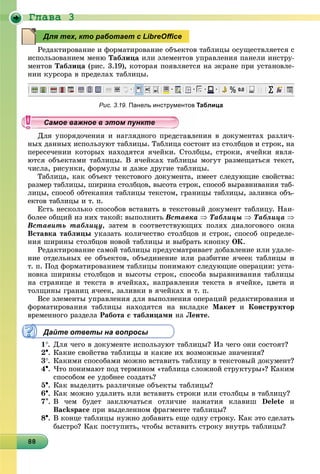 Ãëàâà 3
88888888888888888888888888888888888888888888888888888888888888
Ðåäàêòèðîâàíèå è ôîðìàòèðîâàíèå îáúåêòîâ òàáëèöû îñóùåñòâëÿåòñÿ ñ
èñïîëüçîâàíèåì ìåíþ Òàáëèöà èëè ýëåìåíòîâ óïðàâëåíèÿ ïàíåëè èíñòðó-
ìåíòîâ Òàáëèöà (ðèñ. 3.19), êîòîðàÿ ïîÿâëÿåòñÿ íà ýêðàíå ïðè óñòàíîâëå-
íèè êóðñîðà â ïðåäåëàõ òàáëèöû.
Рис. 3.19. Панель инструментов Таблица
Äëÿ óïîðÿäî÷åíèÿ è íàãëÿäíîãî ïðåäñòàâëåíèÿ â äîêóìåíòàõ ðàçëè÷-
íûõ äàííûõ èñïîëüçóþò òàáëèöû. Òàáëèöà ñîñòîèò èç ñòîëáöîâ è ñòðîê, íà
ïåðåñå÷åíèè êîòîðûõ íàõîäÿòñÿ ÿ÷åéêè. Ñòîëáöû, ñòðîêè, ÿ÷åéêè ÿâëÿ-
þòñÿ îáúåêòàìè òàáëèöû. Â ÿ÷åéêàõ òàáëèöû ìîãóò ðàçìåùàòüñÿ òåêñò,
÷èñëà, ðèñóíêè, ôîðìóëû è äàæå äðóãèå òàáëèöû.
Òàáëèöà, êàê îáúåêò òåêñòîâîãî äîêóìåíòà, èìååò ñëåäóþùèå ñâîéñòâà:
ðàçìåð òàáëèöû, øèðèíà ñòîëáöîâ, âûñîòà ñòðîê, ñïîñîá âûðàâíèâàíèÿ òàá-
ëèöû, ñïîñîá îáòåêàíèÿ òàáëèöû òåêñòîì, ãðàíèöû òàáëèöû, çàëèâêà îáú-
åêòîâ òàáëèöû è ò. ï.
Åñòü íåñêîëüêî ñïîñîáîâ âñòàâèòü â òåêñòîâûé äîêóìåíò òàáëèöó. Íàè-
áîëåå îáùèé èç íèõ òàêîé: âûïîëíèòü Âñòàâêà  Òàáëèöû  Òàáëèöà 
Âñòàâèòü òàáëèöó, çàòåì â ñîîòâåòñòâóþùèõ ïîëÿõ äèàëîãîâîãî îêíà
Âñòàâêà òàáëèöû óêàçàòü êîëè÷åñòâî ñòîëáöîâ è ñòðîê, ñïîñîá îïðåäåëå-
íèÿ øèðèíû ñòîëáöîâ íîâîé òàáëèöû è âûáðàòü êíîïêó ÎÊ.
Ðåäàêòèðîâàíèå ñàìîé òàáëèöû ïðåäóñìàòðèâàåò äîáàâëåíèå èëè óäàëå-
íèå îòäåëüíûõ åå îáúåêòîâ, îáúåäèíåíèå èëè ðàçáèòèå ÿ÷ååê òàáëèöû è
ò. ï. Ïîä ôîðìàòèðîâàíèåì òàáëèöû ïîíèìàþò ñëåäóþùèå îïåðàöèè: óñòà-
íîâêà øèðèíû ñòîëáöîâ è âûñîòû ñòðîê, ñïîñîáà âûðàâíèâàíèÿ òàáëèöû
íà ñòðàíèöå è òåêñòà â ÿ÷åéêàõ, íàïðàâëåíèÿ òåêñòà â ÿ÷åéêå, öâåòà è
òîëùèíû ãðàíèö ÿ÷ååê, çàëèâêè â ÿ÷åéêàõ è ò. ï.
Âñå ýëåìåíòû óïðàâëåíèÿ äëÿ âûïîëíåíèÿ îïåðàöèé ðåäàêòèðîâàíèÿ è
ôîðìàòèðîâàíèÿ òàáëèöû íàõîäÿòñÿ íà âêëàäêå Ìàêåò è Êîíñòðóêòîð
âðåìåííîãî ðàçäåëà Ðàáîòà ñ òàáëèöàìè íà Ëåíòå.
Дайте ответы на вопросы
1. Äëÿ ÷åãî â äîêóìåíòå èñïîëüçóþò òàáëèöû? Èç ÷åãî îíè ñîñòîÿò?
2. Êàêèå ñâîéñòâà òàáëèöû è êàêèå èõ âîçìîæíûå çíà÷åíèÿ?
3. Êàêèìè ñïîñîáàìè ìîæíî âñòàâèòü òàáëèöó â òåêñòîâûé äîêóìåíò?
4. ×òî ïîíèìàþò ïîä òåðìèíîì «òàáëèöà ñëîæíîé ñòðóêòóðû»? Êàêèì
ñïîñîáîì åå óäîáíåå ñîçäàòü?
5. Êàê âûäåëèòü ðàçëè÷íûå îáúåêòû òàáëèöû?
6. Êàê ìîæíî óäàëèòü èëè âñòàâèòü ñòðîêè èëè ñòîëáöû â òàáëèöó?
7. Â ÷åì áóäåò çàêëþ÷àòüñÿ îòëè÷èå íàæàòèÿ êëàâèø Delete è
Backspace ïðè âûäåëåííîì ôðàãìåíòå òàáëèöû?
8. Â êîíöå òàáëèöû íóæíî äîáàâèòü åùå îäíó ñòðîêó. Êàê ýòî ñäåëàòü
áûñòðî? Êàê ïîñòóïèòü, ÷òîáû âñòàâèòü ñòðîêó âíóòðü òàáëèöû?
Для тех, кто работает с LibreOﬃce
уууууууууууууууСамое важное в этом пунктеСамое важное в этом пунктеСамое важное в этом пунктеСамое важное в этом пунктеСамое важное в этом пунктеСамое важное в этом пунктеСамое важное в этом пунктеСамое важное в этом пунктеСамое важное в этом пунктеСамое важное в этом пунктеСамое важное в этом пунктеСамое важное в этом пунктеСамое важное в этом пунктеСамое важное в этом пунктеСамое важное в этом пунктеСамое важное в этом пунктеСамое важное в этом пунктеСамое важное в этом пунктеСамое важное в этом пунктеСамое важное в этом пунктеСамое важное в этом пунктеСамое важное в этом пунктеСамое важное в этом пунктеСамое важное в этом пунктеСамое важное в этом пунктеСамое важное в этом пунктеСамое важное в этом пунктеСамое важное в этом пунктеСамое важное в этом пунктеСамое важное в этом пунктеСамое важное в этом пунктеСамое важное в этом пунктеСамое важное в этом пунктеСамое важное в этом пунктеСамое важное в этом пунктеСамое важное в этом пунктеСамое важное в этом пунктеСамое важное в этом пунктеСамое важное в этом пунктеСамое важное в этом пунктеСамое важное в этом пунктеСамое важное в этом пунктеСамое важное в этом пунктеСамое важное в этом пунктеСа ое а ое то теСа ое а ое то теСССССС
 