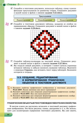 Ãëàâà 3
90909090909090909090909090909090909090909090909090909090909090
5. Ñîçäàéòå â òåêñòîâîì äîêóìåíòå, èñïîëüçóÿ òàáëèöó, ñõåìó êëàññè-
ôèêàöèè òðåóãîëüíèêîâ ïî ðàâåíñòâó ñòîðîí. Ñîõðàíèòå äîêóìåíò
â âàøåé ïàïêå â ôàéëå ñ èìåíåì çàäàíèå 3.2.5.docx.
Òðåóãîëüíèêè
Ðàâíîñòîðîííèå Ðàâíîáåäðåííûå Ðàçíîñòîðîííèå
6. Ñîçäàéòå â òåêñòîâîì äîêóìåíòå òàáëèöó, çàêðàñèâ åå ÿ÷åéêè ïî
ïðèâåäåííîìó îáðàçöó. Ñîõðàíèòå äîêóìåíò â âàøåé ïàïêå â ôàéëå
ñ èìåíåì çàäàíèå 3.2.6.docx.
7. Ñîçäàéòå òàáëèöó-êàëåíäàðü íà òåêóùèé ìåñÿö. Ñîõðàíèòå äîêó-
ìåíò â âàøåé ïàïêå â ôàéëå ñ èìåíåì çàäàíèå 3.2.7.docx.
8. Âû ñîçäàëè íîâûé äîêóìåíò, â êîòîðîì ñ ñàìîãî íà÷àëà ñòðàíèöû
âñòàâèëè òàáëèöó è çàáûëè íàïèñàòü íàçâàíèå òàáëèöû. Âûÿñíèòå
ñ ïîìîùüþ Ñïðàâêè, êàê âñòàâèòü òåêñò ïåðåä òàáëèöåé. Çàïèøèòå
àëãîðèòì â òåòðàäü.
3.3. СОЗДАНИЕ, РЕДАКТИРОВАНИЕ3.3. СОЗДАНИЕ, РЕДАКТИРОВАНИЕ
И ФОРМАТИРОВАНИЕ ГРАФИЧЕСКИХИ ФОРМАТИРОВАНИЕ ГРАФИЧЕСКИХ
ОБЪЕКТОВ В ТЕКСТОВОМ ДОКУМЕНТЕОБЪЕКТОВ В ТЕКСТОВОМ ДОКУМЕНТЕ
1. Íàçîâèòå ñâîéñòâà ãðàôè÷åñêîãî èçîáðàæåíèÿ â òåêñòîâîì äîêóìåíòå
Word 2007. Êàêèå çíà÷åíèÿ îíè ìîãóò ïðèíèìàòü?
2. Íàçîâèòå èçâåñòíûå âàì îïåðàöèè ðåäàêòèðîâàíèÿ ãðàôè÷åñêèõ èçîáðà-
æåíèé â Word 2007. Êàê îíè âûïîëíÿþòñÿ?
3. Íàçîâèòå èçâåñòíûå âàì îïåðàöèè ôîðìàòèðîâàíèÿ ãðàôè÷åñêèõ èçîáðà-
æåíèé â Word 2007. Êàê îíè âûïîëíÿþòñÿ?
ГРАФИЧЕСКИЕОБЪЕКТЫВТЕКСТОВОМДОКУМЕНТЕИИХСВОЙСТВА
Â øåñòîì êëàññå âû íàó÷èëèñü âñòàâëÿòü â òåêñòîâûé äîêóìåíò ãðàôè÷å-
ñêèå èçîáðàæåíèÿ. Ýòî áûëè ðèñóíêè, ñõåìû, äèàãðàììû è ò. ï. Èõ èñïîëü-
çóþò äëÿ èëëþñòðàöèè ñîäåðæàíèÿ òåêñòîâîãî äîêóìåíòà. Âû óæå çíàåòå,
 