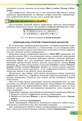 997979797979797979797979797979797979797979797979797979797979
ОБРАБОТКА ТЕКСТОВЫХ ДАННЫХ
óñòàíîâèòü íóæíûå çíà÷åíèÿ íà âêëàäêàõ Öâåò è ëèíèè, Ðàçìåð è Ïîëî-
æåíèå.
Äëÿ ãðàôè÷åñêèõ îáúåêòîâ, êàê è äëÿ òåêñòîâûõ ôðàãìåíòîâ, ìîæíî
ïðèìåíÿòü ôîðìàòèðîâàíèå ïî îáðàçöó, êîòîðîå ïîçâîëÿåò îòôîðìàòèðî-
âàòü ãðàôè÷åñêèé îáúåêò òàê æå, êàê è êàêîé-ëèáî äðóãîé.
Äëÿ óñòàíîâêè çíà÷åíèé ñâîéñòâ ãðàôè÷åñêèõ îáúåêòîâ èñïîëüçóþòñÿ
ýëåìåíòû óïðàâëåíèÿ ïàíåëè èíñòðóìåíòîâ Ñâîéñòâà ðèñóíêà (ðèñ. 3.31).
Рис. 3.31. Панель инструментов Свойства рисунка
ОПЕРАЦИИ НАД ГРУППОЙ ГРАФИЧЕСКИХ ОБЪЕКТОВ
Åñëè íåêîòîðûå îïåðàöèè ðåäàêòèðîâàíèÿ èëè ôîðìàòèðîâàíèÿ íóæíî
âûïîëíèòü íå ñ îäíèì îáúåêòîì, à ñ íåñêîëüêèìè, òî äëÿ óñêîðåíèÿ ðàáî-
òû ñëåäóåò âûäåëèòü ãðóïïó ýòèõ îáúåêòîâ è âûïîëíèòü íóæíûå îïåðàöèè
äëÿ âñåõ îáúåêòîâ ãðóïïû îäíîâðåìåííî.
Âûäåëåíèå ãðóïïû ãðàôè÷åñêèõ îáúåêòîâ â Word 2007 ïðîèñõîäèò ïðè
íàæàòîé êëàâèøå Ctrl ñ èñïîëüçîâàíèåì ìûøè, àíàëîãè÷íî âûïîëíåíèþ
ïîäîáíîé îïåðàöèè ñ îáúåêòàìè ôàéëîâîé ñèñòåìû: ïàïêàìè, ôàéëàìè,
ÿðëûêàìè. Êðîìå òîãî, äëÿ âûäåëåíèÿ ãðóïïû ãðàôè÷åñêèõ îáúåêòîâ â
íåêîòîðîé ïðÿìîóãîëüíîé îáëàñòè ðèñóíêà èñïîëüçóåòñÿ êíîïêà Âûáîð
îáúåêòîâ , êîòîðàÿ ðàñïîëîæåíà íà âêëàäêå Ãëàâíàÿ â ãðóïïå Ðåäàêòè-
ðîâàíèå â ìåíþ êîìàíäû Âûäåëèòü. Âûáðàâ ýòó êíîïêó, íóæíî âûäåëèòü
ïðÿìîóãîëüíûé ó÷àñòîê äîêóìåíòà – è âñå ãðàôè÷åñêèå îáúåêòû, êîòîðûå
ïîëíîñòüþ ïîïàëè â ýòó îáëàñòü, áóäóò âûäåëåíû.
Ïðèìå÷àíèå: ïðè âûáîðå ýòîé êíîïêè âêëþ÷àåòñÿ ðåæèì âûäåëåíèÿ
ãðàôè÷åñêèõ îáúåêòîâ, è îáðàáîòêà òåêñòîâûõ îáúåêòîâ äîêóìåíòà â ýòîì
ðåæèìå íåâîçìîæíà. Îòìåíèòü ýòîò ðåæèì ìîæíî ïîâòîðíûì âûáîðîì
ýòîé êíîïêè.
Äëÿ òîãî ÷òîáû ãðóïïà âûäåëåííûõ îáúåêòîâ âîñïðèíèìàëàñü êàê åäè-
íîå öåëîå, ýòè îáúåêòû íóæíî ñãðóïïèðîâàòü. Â äàëüíåéøåì âñå îïåðàöèè
ðåäàêòèðîâàíèÿ èëè ôîðìàòèðîâàíèÿ áóäóò ïðèìåíÿòüñÿ ñðàçó êî âñåì
îáúåêòàì ãðóïïû. Òàêîå ãðóïïèðîâàíèå ïðîâîäèòñÿ, êîãäà ñîçäàíèå ðè-
ñóíêà çàâåðøåíî.
Âûïîëíåíèå îïåðàöèè ãðóïïèðîâêè îñóùåñòâëÿåòñÿ ñëåäóþùèì îáðàçîì:
1. Âûäåëèòü íóæíûå ãðàôè÷åñêèå îáúåêòû èçîáðàæåíèÿ.
2. Âûáðàòü íà âêëàäêå Ôîðìàò â ãðóïïå Óïîðÿäî÷èòü êíîïêó Ãðóïïè-
ðîâàòü.
3. Âûáðàòü êîìàíäó Ãðóïïèðîâàòü.
Ïîñëå ãðóïïèðîâêè ñîõðàíÿåòñÿ âîçìîæíîñòü âûäåëèòü ëþáîé îòäåëü-
íûé îáúåêò è âûïîëíèòü íàä íèì íåêîòîðûå îïåðàöèè.
Ïðè íåîáõîäèìîñòè îáúåêòû ìîæíî ðàçãðóïïèðîâàòü èëè ïåðåãðóïïèðî-
âàòü, èñïîëüçóÿ ñîîòâåòñòâóþùèå êîìàíäû êíîïêè Ãðóïïèðîâàòü.
Для тех, кто работает с LibreOﬃce
 