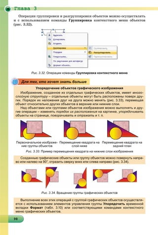 Ãëàâà 3
98989898989898989898989898989898989898989898989898989898989898
Îïåðàöèè ãðóïïèðîâêè è ðàçãðóïïèðîâêè îáúåêòîâ ìîæíî îñóùåñòâëÿòü
è ñ èñïîëüçîâàíèåì êîìàíäû Ãðóïïèðîâêà êîíòåêñòíîãî ìåíþ îáúåêòîâ
(ðèñ. 3.32).
Рис. 3.32. Операции команды Группировка контекстного меню
Упорядочение объектов графического изображения
Изображение, созданное из отдельных графических объектов, имеет много-
слойную структуру – отдельные объекты могут быть расположены поверх дру-у
гих. Порядок их наложения друг на друга можно менять (рис. 3.33), перемещая
объект относительно других объектов в верхние или нижние слои.дру р
Над объектами или группами объектов изображения можно выполнять и дру-
гие операции – изменять порядок их расположения на картинке, упорядочивать
объекты на странице, поворачивать и отражать и т. п.
Первоначальное изображе-
ние группы объектов
Перемещение квадрата на
слой ниже
Перемещение квадрата на
задний план
Рис. 3.33. Пример перемещения квадрата на нижние слои изображения
Созданные графические объекты или группу объектов можно повернуть напра-
во или налево на 90°, отразить сверху вниз или слева направо (рис. 3.34).
Рис. 3.34. Вращение группы графических объектов
Выполнение всех этих операций с группой графических объектов осуществля-
ется с использованием элементов управления группы Упорядочить временной
вкладки Формат (табл. 3.10) или соответствующими командами контекстного
меню графических объектов.
Для тех, кто хочет знать больше
 