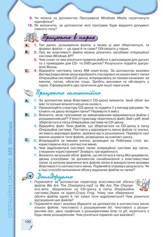 100
9. Чи можна за допомогою Програвача Windows Media переглянути
відеофільм?
10. Як визначити, за допомогою якої програми буде відкрито документ
певного типу?
1. Тип даних, розширення файла, в якому ці дані зберігаються, та
формат файла — це одне й те саме? Обговоріть у парах.
2. Про які властивості файла можна дізнатись засобами операційної
системи Windows XP?
3. Чим схожі та чим різняться правила роботи з дисководом для дискет
та з приводами для CD та DVD дисків? Результати подайте діагра
мою Венна.
4. Відкрийте системну папку Мій комп’ютер. За допомогою вказівки
Вигляд рядка меню вікна відобразіть послідовно на екрані вміст папки
Операційна система СD диска, впорядковану за такими ознаками: за
іменем, типом, обсягом тощо. Зробіть висновки та обговоріть у
парах. Сформулюйте два запитання для іншої пари учнів.
А.
B.
С.
A.
B.
С.
1. За допомогою вікна Властивості СD диска визначте, який обсяг він
має та скільки вільного місця на ньому є.
2. Проаналізуйте структуру CD диска та подайте її у вигляді діаграми. Чи
існують на диску вкладені папки? Перевірте їх вміст.
3. Визначте, якою програмою за замовчуванням відкриваються файли з
розширенням pdf? У якості прикладу перегляньте файл Зміст.pdf, який
зберігається в папці Операційна система на CD диску.
4. Відкрийте файл Типи_файлів, що зберігається на CD диску в папці
Операційна система. Поставте у відповідність імена файлів та значки,
які мають відповідні файли, залежно від їх розширення. Перевірте свої
вміння називати типи файлів, розміщених на компакт диску.
5. Впорядкуйте за іменем значки, розміщені на Робочому столі, ви
користовуючи його контекстне меню.
6. Чим відрізняються системні папки операційної системи від папок,
створених користувачем? Знайдіть три відмінності.
7. Визначте загальний обсяг файлів, що містяться в папці Мої документи,
двома способами: за допомогою ознайомлення з властивостями
папки та шляхом виділення всіх файлів папки й використання вказівки
Властивості їх контекстного меню. Порівняйте отримані результати. Чи
є інші способи визначення обсягу виділених файлів чи папки?
1. Порівняйте за допомогою перегляду властивостей обсяги
файлів We Are The Champions.mp3 та We Are The Champi
ons.wmv, збережених на CD диску в папці Операційна
системаЗвуки та відеоCrazy Frog. Чому при збереженні
обсяги файлів однієї й тієї самої пісні відрізняються? Чим різниться
відтворення цих файлів?
2. Порівняйте вміст вказівки Відкрити за допомогою в контекстних меню
кількох файлів: текстового з розширенням txt, текстового з розши
ренням doc, двох графічних з розширеннями bmp та gif, музичного з
будь яким розширенням. Чим різняться підменю цих вказівок?
 