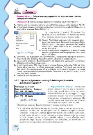 106
Вправа 10.4.1. Збереження документа та відкривання раніше
створеного файла.
Завдання. Внести зміни до текстового файла та зберегти його.
1. Розгляньте, які вказівки містить меню Файл програми Блокнот (мал. 10.10).
2. У текстовий документ, створений раніше, внесено зміни. Для їх збереження
виконайте вказівку Файл/Зберегти.
У результаті у файлі Текстовий до
кумент.txt, що міститься на Робочому столі,
буде збережено всі введені раніше дані.
3. Назву Текстовий документ.txt надано доку
менту автоматично. Виконайте вказівку Файл/
Зберегти як… та в рядку введення Ім’я файла
діалогового вікна Зберегти як... введіть нову
назву Атестація.
4. Після збереження документа з нового рядка
введіть до робочого поля програми текст Тест
№2 — 11 балів.
5. Дослідіть, що відбувається з документом, відкритим у програмі Блокнот,
якщо виконати вказівку Файл/Створити. Збережіть внесені зміни.
6. Виконайте вказівку Файл/Відкрити та відкрийте документ Атестація,
збережений на Робочому столі.
7. У системній папці Мій комп’ютер у списку Адреса виберіть Робочий стіл.
Порівняйте значки та обсяг текстових файлів Текстовий документ та
Атестація. Для визначення обсягу файлів перегляньте відомості в рядку
стану, коли виділено відповідний файл. Поясніть, чому на Робочому столі є
два текстових файли.
8. Закрийте файл Атестація.
Мал. 10.10
10.5. Що таке фрагмент тексту? Які операції можна
з ним виконувати?
Фрагментом тексту називають
деяку частину тексту, яку в електрон
ному документі виділяють за допо
могою мишки чи клавіатури. У дру
кованому тексті так само роблять за
допомогою кольорового маркера. На
екрані виділений фрагмент виділяєть
ся певним кольором (мал. 10.11).
Виділення деякого фрагмента тексту можна виконати так:
встановити вказівник мишки на початку фрагмента, натиснути ліву
клавішу мишки та, не відпускаючи її, виконати протягування
мишкою — виділяється весь фрагмент. Таким чином може бути виді
лений один символ, група символів, слово, кілька слів, речення,
кілька речень, рядок, кілька рядків, абзац, кілька абзаців, весь
документ. При цьому користувач має стежити, де починати та
закінчувати виділення потрібного фрагмента;
Мал. 10.11
 