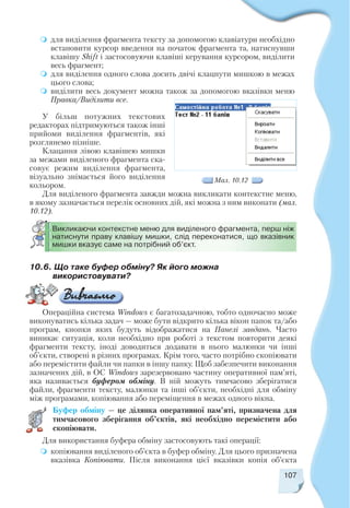 107
для виділення фрагмента тексту за допомогою клавіатури необхідно
встановити курсор введення на початок фрагмента та, натиснувши
клавішу Shift і застосовуючи клавіші керування курсором, виділити
весь фрагмент;
для виділення одного слова досить двічі клацнути мишкою в межах
цього слова;
виділити весь документ можна також за допомогою вказівки меню
Правка/Виділити все.
У більш потужних текстових
редакторах підтримуються також інші
прийоми виділення фрагментів, які
розглянемо пізніше.
Клацання лівою клавішею мишки
за межами виділеного фрагмента ска
совує режим виділення фрагмента,
візуально знімається його виділення
кольором.
Для виділеного фрагмента завжди можна викликати контекстне меню,
в якому зазначається перелік основних дій, які можна з ним виконати (мал.
10.12).
Мал. 10.12
Викликаючи контекстне меню для виділеного фрагмента, перш ніж
натиснути праву клавішу мишки, слід переконатися, що вказівник
мишки вказує саме на потрібний об’єкт.
10.6. Що таке буфер обміну? Як його можна
використовувати?
Операційна система Windows є багатозадачною, тобто одночасно може
виконуватись кілька задач — може бути відкрито кілька вікон папок та/або
програм, кнопки яких будуть відображатися на Панелі завдань. Часто
виникає ситуація, коли необхідно при роботі з текстом повторити деякі
фрагменти тексту, іноді доводиться додавати в нього малюнки чи інші
об’єкти, створені в різних програмах. Крім того, часто потрібно скопіювати
або перемістити файли чи папки в іншу папку. Щоб забезпечити виконання
зазначених дій, в ОС Windows зарезервовано частину оперативної пам’яті,
яка називається буфером обміну. В ній можуть тимчасово зберігатися
файли, фрагменти тексту, малюнки та інші об’єкти, необхідні для обміну
між програмами, копіювання або переміщення в межах одного вікна.
Буфер обміну — це ділянка оперативної пам’яті, призначена для
тимчасового зберігання об’єктів, які необхідно перемістити або
скопіювати.
Для використання буфера обміну застосовують такі операції:
копіювання виділеного об’єкта в буфер обміну. Для цього призначена
вказівка Копіювати. Після виконання цієї вказівки копія об’єкта
 