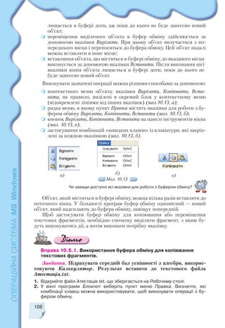 108
а) б) в)
Мал. 10.13
лишається в буфері доти, аж поки до нього не буде занесено новий
об’єкт;
переміщення виділеного об’єкта в буфер обміну здійснюється за
допомогою вказівки Вирізати. При цьому об’єкт вилучається з по
переднього місця і переноситься до буфера обміну. Цей об’єкт надалі
можна вставляти в інше місце;
вставляння об’єкта, що міститься в буфері обміну, до вказаного місця
виконується за допомогою вказівки Вставити. Після виконання цієї
вказівки копія об’єкта лишається в буфері доти, поки до нього не
буде занесено новий об’єкт.
Виконувати зазначені операції можна різними способами за допомогою:
контекстного меню об’єкта: вказівки Вирізати, Копіювати, Вста
вити, як правило, виділені в окремий блок у контекстному меню
(відокремлені лініями від інших вказівок) (мал.10.13, а);
рядка меню, в якому пункт Правка містить вказівки для роботи з бу
фером обміну Вирізати, Копіювати, Вставити (мал. 10.13, б);
кнопок Вирізати, Копіювати, Вставити на панелі інструментів вікна
(мал. 10.13, в);
застосування комбінацій «швидких клавіш» із клавіатури, які закріп
лені за кожною вказівкою (мал. 10.13, б).
Чи завжди доступні всі вказівки для роботи з буфером обміну?
Об’єкт, який міститься в буфері обміну, можна кілька разів вставляти до
поточного вікна. У більшості програм буфер обміну одномісний — новий
об’єкт, який надсилають до буфера обміну, заміщує попередній.
Щоб застосувати буфер обміну для копіювання або переміщення
текстових фрагментів, необхідно спочатку виділити фрагмент, з яким бу
дуть виконуватись дії, а потім виконати потрібну вказівку.
Вправа 10.6.1. Використання буфера обміну для копіювання
текстових фрагментів.
Завдання. Підрахувати середній бал успішності з алгебри, викорис
товуючи Калькулятор. Результат вставити до текстового файла
Атестація.txt.
1. Відкрийте файл Атестація.txt, що зберігається на Робочому столі.
2. У вікні програми Блокнот виберіть пункт меню Правка. Визначте, які
комбінації клавіш можна використовувати, щоб виконувати операції з бу
фером обміну.
 