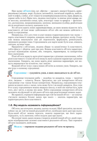 11
При цьому об’єкти (від лат. objectus — предмет, явище) бувають мате
ріальними (людина, море, будівля, автомобіль, космічний корабель, мобіль
ний телефон, глобус, м’яч тощо) чи нематеріальними (пісня, вірш, формула,
зоряне небо та ін.). Крім того, людина спостерігає та вивчає різні явища, як
от веселка, затемнення сонця, грім, землетрус тощо та процеси — фотосин
тез, розчинення, випромінювання, кипіння, випікання (хліба), реабілітація
після космічного польоту, навчання та ін.
Усі об’єкти мають певні характеристики, до яких можна віднести: ім’я,
властивості, дії (які може здійснювати об’єкт або які можна здійснити з
ним) та середовище.
Наприклад, стіл для учня в класі можна схарактеризувати так: назва —
парта, властивості: ширина, довжина, висота, форма, матеріал, колір. З пар
тою можна виконувати такі дії: переносити, фарбувати, ремонтувати,
змінювати розміри тощо. Середовищем для парти може бути клас, кімната,
смітник, вулиця тощо.
Працюючи з об’єктами, людина збирає та запам’ятовує їх властивості,
тобто фіксує і зберігає дані про них. Кожна властивість об’єкта характери
зується відповідною назвою, або, говорять, параметром, та конкретним
його значенням.
Різні об’єкти можуть мати різні параметри з різними значеннями, тобто
різні властивості. Схожі об’єкти можуть мати однакові параметри з різними
значеннями. Говорять, що вони мають різні значення параметрів, які мо
жуть виражатися як кількісно, так і якісно.
Кожний об’єкт існує серед інших об’єктів за певних умов. Говорять, що
він існує в певному середовищі.
Середовище — сукупність умов, в яких знаходиться та діє об’єкт.
Середовище існування риби — водойма чи акваріум, тигра — тропічні
ліси, людини — планета Земля. Зрозуміло, що для конкретного об’єкта
середовище стає також більш конкретним. Наприклад, середовищем існу
вання великого кита є океан, хоча може бути і великий акваріум. Для учня
9 го класу середовищем можна вважати школу, в якій він навчається, крім
того, дім і місто, в якому він живе. Тобто середовище конкретного об’єкта
залежить від функцій та дій цього об’єкта при розв’язуванні певних задач.
Як правило, отримати інформацію про той чи інший об’єкт — це означає
з’ясувати якомога більше даних про нього — значень параметрів, що
характеризують його властивості.
1.6. Яку модель називають інформаційною?
Об’єкти, що оточують людину, досить складні. Щоб зрозуміти, що являє
собою і як діє той чи інший реальний об’єкт, необхідно мати дані про нього.
Будь який об’єкт можна описати, знаючи параметри, що його харак
теризують, та їх значення, тобто подати дані про нього.
На основі таких даних можна створити деякий інший об’єкт, який спро
щено відображатиме основні властивості реального об’єкта. Такі спрощені
об’єкти називають моделями.
Модель — спрощене подання реального об’єкта чи процесу.
 