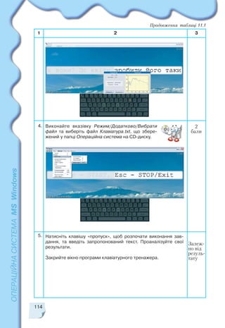 114
1 2 3
2
бали
Виконайте вказівку Режим/Додатково/Вибрати
файл та виберіть файл Клавіатура.txt, що збере
жений у папці Операційна система на CD диску.
Продовження таблиці 11.1
Залеж
но від
резуль
тату
4.
5. Натисніть клавішу «пропуск», щоб розпочати виконання зав
дання, та введіть запропонований текст. Проаналізуйте свої
результати.
Закрийте вікно програми клавіатурного тренажера.
 