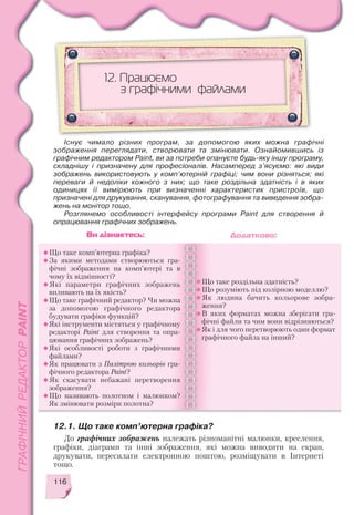 116
До графічних зображень належать різноманітні малюнки, креслення,
графіки, діаграми та інші зображення, які можна виводити на екран,
друкувати, пересилати електронною поштою, розміщувати в Інтернеті
тощо.
12. Працюємо
з графічними файлами
Що таке комп’ютерна графіка?
За якими методами створюються гра
фічні зображення на комп’ютері та в
чому їх відмінності?
Які параметри графічних зображень
впливають на їх якість?
Що таке графічний редактор? Чи можна
за допомогою графічного редактора
будувати графіки функцій?
Які інструменти містяться у графічному
редакторі Paint для створення та опра
цювання графічних зображень?
Які особливості роботи з графічними
файлами?
Як працювати з Палітрою кольорів гра
фічного редактора Paint?
Як скасувати небажані перетворення
зображення?
Що називають полотном і малюнком?
Як змінювати розміри полотна?
Що таке роздільна здатність?
Що розуміють під колірною моделлю?
Як людина бачить кольорове зобра
ження?
В яких форматах можна зберігати гра
фічні файли та чим вони відрізняються?
Як і для чого перетворюють один формат
графічного файла на інший?
Ви дізнаєтесь: Додатково:
12.1. Що таке комп’ютерна графіка?
Існує чимало різних програм, за допомогою яких можна графічні
зображення переглядати, створювати та змінювати. Ознайомившись із
графічним редактором Paint, ви за потреби опануєте будь яку іншу програму,
складнішу і призначену для професіоналів. Насамперед з’ясуємо: які види
зображень використовують у комп’ютерній графіці; чим вони різняться; які
переваги й недоліки кожного з них; що таке роздільна здатність і в яких
одиницях її вимірюють при визначенні характеристик пристроїв, що
призначені для друкування, сканування, фотографування та виведення зобра
жень на монітор тощо.
Розглянемо особливості інтерфейсу програми Paint для створення й
опрацювання графічних зображень.
 