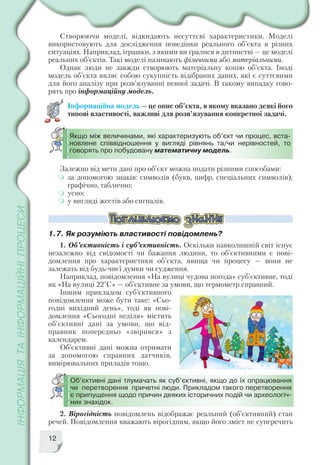 Створюючи моделі, відкидають несуттєві характеристики. Моделі
використовують для дослідження поведінки реального об’єкта в різних
ситуаціях. Наприклад, іграшки, з якими ви гралися в дитинстві — це моделі
реальних об’єктів. Такі моделі називають фізичними або матеріальними.
Однак люди не завжди створюють матеріальну копію об’єкта. Іноді
модель об’єкта являє собою сукупність відібраних даних, які є суттєвими
для його аналізу при розв’язуванні певної задачі. В такому випадку гово
рять про інформаційну модель.
Інформаційна модель — це опис об’єкта, в якому вказано деякі його
типові властивості, важливі для розв’язування конкретної задачі.
12
Якщо між величинами, які характеризують об’єкт чи процес, вста
новлене співвідношення у вигляді рівнянь та/чи нерівностей, то
говорять про побудовану математичну модель.
Залежно від мети дані про об’єкт можна подати різними способами:
за допомогою знаків: символів (букв, цифр, спеціальних символів),
графічно, таблично;
усно;
у вигляді жестів або сигналів.
1.7. Як розуміють властивості повідомлень?
1. Об’єктивність і суб’єктивність. Оскільки навколишній світ існує
незалежно від свідомості чи бажання людини, то об’єктивними є пові
домлення про характеристики об’єкта, явища чи процесу — вони не
залежать від будь чиєї думки чи судження.
Наприклад, повідомлення «На вулиці чудова погода» суб’єктивне, тоді
як «На вулиці 22°С» — об’єктивне за умови, що термометр справний.
Іншим прикладом суб’єктивного
повідомлення може бути таке: «Сьо
годні вихідний день», тоді як пові
домлення «Сьогодні неділя» містить
об’єктивні дані за умови, що від
правник попередньо «звірився» з
календарем.
Об’єктивні дані можна отримати
за допомогою справних датчиків,
вимірювальних приладів тощо.
Об’єктивні дані тлумачать як суб’єктивні, якщо до їх опрацювання
чи перетворення причетні люди. Прикладом такого перетворення
є припущення щодо причин деяких історичних подій чи археологіч
них знахідок.
2. Вірогідність повідомлень відображає реальний (об’єктивний) стан
речей. Повідомлення вважають вірогідним, якщо його зміст не суперечить
 