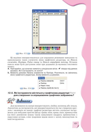 121
Ці вказівки використовуються для керування режимами виведення та
приховування таких елементів вікна графічного редактора, як Панель
елементів, Палітра, Рядок стану та Панель атрибутів тексту. Остання
панель може бути доступною лише при додаванні до малюнка текстового
напису.
4. Пригадайте, що означає наявність спеціальних міток ліворуч від деяких
вказівок. Як їх встановити, як зняти?
5. Вимкніть режими Панель елементів та Палітра. Розгляньте, як змінилось
вікно графічного редактора. Знову ввімкніть ці режими.
Мал. 12.5
Мал. 12.6
12.5. Які інструменти містяться у графічному редакторі Paint
для створення та опрацювання графічних зображень?
Для малювання на папері використовують лінійку, косинець або лекала.
Аналогічно до інструментів, які використовуються під час створення крес
лень і малюнків на папері, графічні редактори містять спеціальні інстру
менти для побудови простих фігур: пряма лінія, крива лінія, прямокутник
(за його допомогою можна також намалювати квадрат), прямокутник з
округлими кутами, еліпс (окремим видом якого є коло), многокутник та
інші інструменти.
 