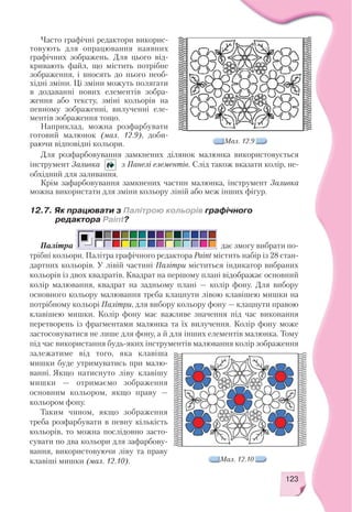 123
Часто графічні редактори викорис
товують для опрацювання наявних
графічних зображень. Для цього від
кривають файл, що містить потрібне
зображення, і вносять до нього необ
хідні зміни. Ці зміни можуть полягати
в додаванні нових елементів зобра
ження або тексту, зміні кольорів на
певному зображенні, вилученні еле
ментів зображення тощо.
Наприклад, можна розфарбувати
готовий малюнок (мал. 12.9), доби
раючи відповідні кольори.
12.7. Як працювати з Палітрою кольорів графічного
редактора Paint?
Для розфарбовування замкнених ділянок малюнка використовується
інструмент Заливка з Панелі елементів. Слід також вказати колір, не
обхідний для заливання.
Крім зафарбовування замкнених частин малюнка, інструмент Заливка
можна використати для зміни кольору ліній або меж інших фігур.
Мал. 12.9
Палітра дає змогу вибрати по
трібні кольори. Палітра графічного редактора Paint містить набір із 28 стан
дартних кольорів. У лівій частині Палітри міститься індикатор вибраних
кольорів із двох квадратів. Квадрат на першому плані відображає основний
колір малювання, квадрат на задньому плані — колір фону. Для вибору
основного кольору малювання треба клацнути лівою клавішею мишки на
потрібному кольорі Палітри, для вибору кольору фону — клацнути правою
клавішею мишки. Колір фону має важливе значення під час виконання
перетворень із фрагментами малюнка та їх вилучення. Колір фону може
застосовуватися не лише для фону, а й для інших елементів малюнка. Тому
під час використання будь яких інструментів малювання колір зображення
залежатиме від того, яка клавіша
мишки буде утримуватись при малю
ванні. Якщо натиснуто ліву клавішу
мишки — отримаємо зображення
основним кольором, якщо праву —
кольором фону.
Таким чином, якщо зображення
треба розфарбувати в певну кількість
кольорів, то можна послідовно засто
сувати по два кольори для зафарбову
вання, використовуючи ліву та праву
клавіші мишки (мал. 12.10). Мал. 12.10
 