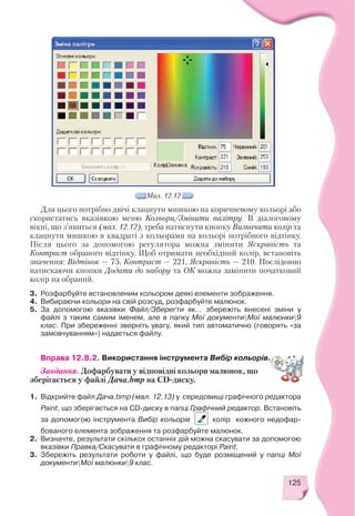 125
Мал. 12.12
Для цього потрібно двічі клацнути мишкою на коричневому кольорі або
скористатись вказівкою меню Кольори/Змінити палітру. В діалоговому
вікні, що з’явиться (мал. 12.12), треба натиснути кнопку Визначити колір та
клацнути мишкою в квадраті з кольорами на кольорі потрібного відтінку.
Після цього за допомогою регулятора можна змінити Яскравість та
Контраст обраного відтінку. Щоб отримати необхідний колір, встановіть
значення: Відтінок — 75, Контраст — 221, Яскравість — 210. Послідовно
натискаючи кнопки Додати до набору та ОК можна замінити початковий
колір на обраний.
3. Розфарбуйте встановленим кольором деякі елементи зображення.
4. Вибираючи кольори на свій розсуд, розфарбуйте малюнок.
5. За допомогою вказівки Файл/Зберегти як... збережіть внесені зміни у
файлі з таким самим іменем, але в папку Мої документиМої малюнки9
клас. При збереженні зверніть увагу, який тип автоматично (говорять «за
замовчуванням») надається файлу.
Вправа 12.8.2. Використання інструмента Вибір кольорів.
Завдання. Дофарбувати у відповідні кольори малюнок, що
зберігається у файлі Дача.bmp на CD диску.
1. Відкрийте файл Дача.bmp (мал. 12.13) у середовищі графічного редактора
Paint, що зберігається на CD диску в папці Графічний редактор. Встановіть
за допомогою інструмента Вибір кольорів колір кожного недофар
бованого елемента зображення та розфарбуйте малюнок.
2. Визначте, результати скількох останніх дій можна скасувати за допомогою
вказівки Правка/Скасувати в графічному редакторі Paint.
3. Збережіть результати роботи у файлі, що буде розміщений у папці Мої
документиМої малюнки9 клас.
 