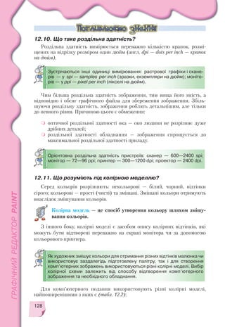 128
Чим більша роздільна здатність зображення, тим вища його якість, а
відповідно і обсяг графічного файла для збереження зображення. Збіль
шуючи роздільну здатність, зображення роблять детальнішим, але тільки
до певного рівня. Причиною цього є обмеження:
оптичної роздільної здатності ока — око людини не розрізняє дуже
дрібних деталей;
роздільної здатності обладнання — зображення спрощується до
максимальної роздільної здатності приладу.
12.10. Що таке роздільна здатність?
Роздільна здатність вимірюється переважно кількістю крапок, розмі
щених на відрізку розміром один дюйм (англ. dpi — dots per inch — крапок
на дюйм).
Зустрічаються інші одиниці вимірювання: растрової графіки і скане
рів — у spi — samples per inch (зразки, екземпляри на дюйм); моніто
рів — у ppi — pixel per inch (пікселі на дюйм).
Орієнтовна роздільна здатність пристроїв: сканер — 600—2400 spi;
монітор — 72—96 ppi; принтер — 300—1200 dpi; проектор — 2400 dpi.
Як художник змішує кольори для отримання різних відтінків малюнка чи
використовує заздалегідь підготовлену палітру, так і для створення
комп’ютерних зображень використовуються різні колірні моделі. Вибір
колірної схеми залежить від способу відтворення комп’ютерного
зображення та необхідного обладнання.
12.11. Що розуміють під колірною моделлю?
Серед кольорів розрізняють: некольорові — білий, чорний, відтінки
сірого; кольорові — прості (чисті) та змішані. Змішані кольори отримують
внаслідок змішування кольорів.
Колірна модель — це спосіб утворення кольору шляхом змішу
вання кольорів.
З іншого боку, колірні моделі є засобом опису колірних відтінків, які
можуть бути відтворені переважно на екрані монітора чи за допомогою
кольорового принтера.
Для комп’ютерного подання використовують різні колірні моделі,
найпоширенішими з яких є (табл. 12.2):
 