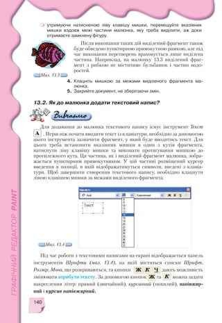 140
утримуючи натисненою ліву клавішу мишки, переміщуйте вказівник
мишки вздовж межі частини малюнка, яку треба виділити, аж доки
отримаєте замкнену фігуру.
Після виконання таких дій виділений фрагмент також
буде обведено пунктирною прямокутною рамкою, але під
час виконання перетворень враховується лише виділена
частина. Наприклад, на малюнку 13.3 виділений фраг
мент з рибкою не міститиме бульбашок і частин водо
ростей.
4. Клацніть мишкою за межами виділеного фрагмента ма
люнка.
5. Закрийте документ, не зберігаючи змін.
Мал. 13.3
Мал. 13.4
13.2. Як до малюнка додати текстовий напис?
Для додавання до малюнка текстового напису існує інструмент Текст
. Перш ніж почати вводити текст із клавіатури, необхідно за допомогою
цього інструмента зазначити фрагмент, у який буде вводитись текст. Для
цього треба встановити вказівник мишки в один з кутів фрагмента,
натиснути ліву клавішу мишки та виконати протягування мишкою до
протилежного кута. Ця частина, як і виділений фрагмент малюнка, зобра
жається пунктирним прямокутником. У цій частині розміщений курсор
введення в позиції, в якій відображатимуться символи, введені з клавіа
тури. Щоб завершити створення текстового напису, необхідно клацнути
лівою клавішею мишки за межами виділеного фрагмента.
Під час роботи з текстовими написами на екрані відображається панель
інструментів Шрифти (мал. 13.4), на якій містяться списки Шрифт,
Розмір, Мова, що розкриваються, та кнопки , і дають можливість
змінювати атрибути тексту. За допомогою кнопок та можна задати
накреслення літер: прямий (звичайний), курсивний (похилий), напівжир
ний і курсив напівжирний.
 