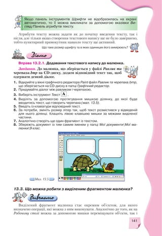 141
Атрибути тексту можна задати як до початку введення тексту, так і
після, але тільки якщо створення текстового напису ще не було завершено,
тобто пунктирний прямокутник навколо тексту ще активний.
Якщо панель інструментів Шрифти не відобразилась на екрані
автоматично, то її можна викликати за допомогою вказівки Ви
гляд/Панель атрибутів тексту.
Що таке розмір шрифту та в яких одиницях його вимірюють?
Вправа 13.2.1. Додавання текстового напису до малюнка.
Завдання. До малюнка, що зберігається у файлі Равлик та
черепаха.bmp на CD диску, додати відповідний текст так, щоб
одержати деякий діалог.
1. Відкрийте у вікні графічного редактора Paint файл Равлик та черепаха.bmp,
що зберігається на CD диску в папці Графічний редактор.
2. Придумайте діалог між равликом і черепахою.
3. Виберіть інструмент Текст .
4. Виділіть за допомогою протягування мишкою ділянку, до якої буде
вводитись текст, що говорить черепаха (мал. 13.5).
5. Введіть із клавіатури відповідний текст.
6. За потреби, змініть розмір літер так, щоб текст розмістився у відведеній
для нього ділянці. Клацніть лівою клавішею мишки за межами виділеної
частини.
7. Аналогічно створіть ще один фрагмент із текстом.
8. Збережіть документ із тим самим іменем у папці Мої документиМої ма
люнки9 клас.
Мал. 13.5
13.3. Що можна робити з виділеним фрагментом малюнка?
Виділений фрагмент малюнка стає окремим об’єктом, для якого
визначено операції, які можна з ним виконувати. Аналогічно до того, як на
Робочому столі можна за допомогою мишки переміщувати об’єкти, так і
 