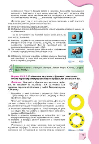 143
зображення планети Венера разом із написом. Виконайте переміщення
виділеного фрагмента в інше місце малюнка. Для цього натисніть ліву
клавішу мишки, коли вказівник мишки знаходиться в межах виділеної
частини й набуває вигляду , виконайте перетягування мишкою.
Зверніть увагу на те, як змінилася частина малюнка, в якій містився
виділений фрагмент до його переміщення.
2. Виконайте вказівку Правка/Скасувати.
3. Виберіть інструмент Вибір кольорів та клацніть правою клавішею мишки на
фоні малюнка.
Так ви встановите на Палітрі такий колір фону, як
колір фону малюнка.
4. Виділіть і перемістіть фрагмент із зображенням планети
Венера в інше місце малюнка. З’ясуйте, як впливають
параметри Непрозорий фон та Прозорий фон на
результат переміщення (мал. 13.8).
5. За допомогою переміщення розташуйте зображення
планет у порядку їх віддаленості від Сонця.
6. Збережіть результати роботи у файлі з іменем Сонячна
система.bmp в папці Мої документиМої малюнки9
клас і закрийте документ. Мал. 13.8
Порядок планет: Меркурій, Венера, Земля, Марс, Юпітер, Сатурн,
Уран, Нептун.
Вправа 13.3.2. Копіювання виділеного фрагмента малюнка.
Вплив параметра Непрозорий фон на результат виконання дій.
Завдання. Завершіть оформлення малюнка таріл
ки, як показано на малюнку 13.9. Заготовка для
малюнка тарілки зберігається у файлі Тарілка.bmp на
CD диску.
1. Відкрийте у вікні графічного редактора Paint файл
Тарілка.bmp, що зберігається на CD диску в папці
Графічний редактор.
Фрагмент орнаменту має повторюватись. Для цього
досить скопіювати його до буфера і вставити стільки ра
зів, скільки треба для створення відповідного малюнка.
2. Встановіть такий колір фону на Палітрі кольорів, як фон
на обідку. Під час роботи з фрагментами встановіть
параметр Прозорий фон.
3. Виділіть елемент орнаменту та скопіюйте його до
буфера обміну будь яким відомим вам способом.
4. Вставте з буфера обміну фрагмент з елементом
орнаменту.
Розгляньте, в яке місце малюнка буде вставлений
фрагмент з буфера. За якими ознаками можна зробити
висновок, що вставлений із буфера обміну фрагмент Мал. 13.9
 