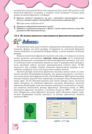 144
залишається виділеним? Коли таке виділення буде знято? Як досягти, щоб
виділений фрагмент потрапив у потрібне місце малюнка? Скільки разів
можна вставляти фрагмент із буфера?
5. Виділіть елемент орнаменту ще раз і виконайте перетягування цього
об’єкта, використовуючи метод D&D з натисненою клавішею Ctrl.
Що при цьому відбувається?
6. Завершіть оформлення малюнка тарілки.
7. Збережіть отриманий результат у файлі з таким самим іменем у папці Мої
документиМої малюнки9 клас.
13.4. Як можна виконати перетворення фрагментів малюнка?
На малюнках іноді деякі елементи зображення повторюються або мають
однакову форму, але різні розміри. Створюючи їх, виділений фрагмент
можна копіювати за допомогою буфера обміну, а потім задавати необхідні
розміри.
Навколо виділеного фрагмента малюнка так само, як і навколо полотна
всього малюнка, розташовані маркери зміни розміру. За їх допомогою
можна збільшувати та зменшувати виділений фрагмент малюнка. Для цьо
го необхідно навести вказівник мишки на один із маркерів зміни розміру і,
коли вказівник набуде вигляду двонапрямленої стрілки (мал. 13.10),
натиснути ліву клавішу мишки, виконати протягування мишкою в по
трібному напрямку, після чого відпустити клавішу мишки.
Змінити розміри виділеного фрагмента малюнка можна також за допо
могою вказівки Розтягнути/нахилити, яку можна викликати з контекст
ного меню виділеного фрагмента або з меню Малюнок. Щоб змінити розмір,
використовують верхній блок параметрів діалогового вікна Розтягнення й
нахил (мал. 13.11). Використовуючи цей спосіб, бажано знати, наскільки
треба збільшити чи зменшити фрагмент малюнка. Відповідне значення
параметра Розтягнути задається вздовж горизонталі та вертикалі у відсот
ках відносно початкового розміру фрагмента. Значення менші за 100%
зменшують фрагмент малюнка, а значення більші за 100% — збільшують
його. Наприклад, якщо фрагмент малюнка треба збільшити втричі, пара
метрам Розтягнути вздовж вертикалі та вздовж горизонталі надають
значення 300%.
Мал. 13.10 Мал. 13.11
 