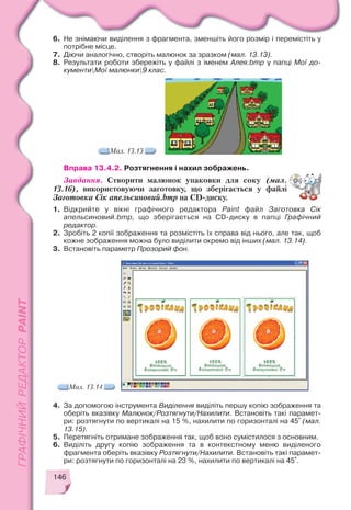 146
6. Не знімаючи виділення з фрагмента, зменшіть його розмір і перемістіть у
потрібне місце.
7. Діючи аналогічно, створіть малюнок за зразком (мал. 13.13).
8. Результати роботи збережіть у файлі з іменем Алея.bmp у папці Мої до
кументиМої малюнки9 клас.
Мал. 13.13
Вправа 13.4.2. Розтягнення і нахил зображень.
Завдання. Створити малюнок упаковки для соку (мал.
13.16), використовуючи заготовку, що зберігається у файлі
Заготовка Сік апельсиновий.bmp на CD диску.
1. Відкрийте у вікні графічного редактора Paint файл Заготовка Сік
апельсиновий.bmp, що зберігається на CD диску в папці Графічний
редактор.
2. Зробіть 2 копії зображення та розмістіть їх справа від нього, але так, щоб
кожне зображення можна було виділити окремо від інших (мал. 13.14).
3. Встановіть параметр Прозорий фон.
4. За допомогою інструмента Виділення виділіть першу копію зображення та
оберіть вказівку Малюнок/Розтягнути/Нахилити. Встановіть такі парамет
ри: розтягнути по вертикалі на 15 %, нахилити по горизонталі на 45° (мал.
13.15).
5. Перетягніть отримане зображення так, щоб воно сумістилося з основним.
6. Виділіть другу копію зображення та в контекстному меню виділеного
фрагмента оберіть вказівку Розтягнути/Нахилити. Встановіть такі парамет
ри: розтягнути по горизонталі на 23 %, нахилити по вертикалі на 45°.
Мал. 13.14
 