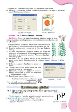 147
7. Перемістіть здобуте зображення до суміщення з основним.
8. Збережіть результати роботи у файлі з іменем Сік.bmp у папці Мої доку
ментиМої малюнки9 клас.
Вправа 13.4.3. Відображення і поворот.
Завдання. Створити малюнок листка, використовуючи заго
товку малюнка, що зберігається у файлі Заготовка Листя.bmp
на CD диску.
Мал. 13.15 Мал. 13.16
Мал. 13.17
Мал. 13.18
1. Відкрийте файл Заготовка Листя.bmp, що зберігається
на CD диску в папці Графічний редактор (мал. 13.17).
2. Виділіть зображення та скопіюйте його до буфера
обміну.
3. Вставте зображення з буфера обміну. Не знімаючи
виділення з фрагмента, встановіть параметр Прозо
рий фон та виконайте вказівку Малюнок/Відобра
зити/повернути.
4. Визначте, які дії можна виконати за допомогою
діалогового вікна Відображення й поворот (мал.
13.18).
Як об’єднати зображення, збережені
в різних файлах?
Коли варто збільшувати масштаб малюнка?
Як перетворити зображення на цифрове?
5. Виберіть вказівку Відобразити зліва на
право.
6. Перемістіть здобуте зображення так, щоб
половинки листка сумістилися.
7. Збережіть результати роботи у файлі з
іменем Листя.bmp у папці Мої докумен
тиМої малюнки9 клас.
8. Закрийте всі відкриті документи.
Розмір шрифту — це відстань від нижньої частини літери
р до верхньої частини літери Р (мал. 13.19).
Розмір шрифту вимірюється в пунктах (пт).
1 пункт = 0,375 мм. Мал. 13.19
13.5. Що таке розмір шрифту та в яких одиницях його
вимірюють?
 