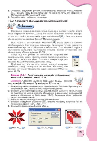 149
5. Збережіть результати роботи, скориставшись вказівкою Файл/Зберегти
як... . Введіть назву файла Натюрморт та зазначте папку для збереження
Мої документиМої малюнки9 клас.
6. Закрийте вікно графічного редактора.
Виконання операцій із фрагментами малюнків, що мають дрібні деталі,
іноді потребують точності. Для цього можна збільшити масштаб відобра
ження на екрані за допомогою інструмента Масштаб з Панелі елементів
або за допомогою вказівки Вигляд/Масштаб/Інший.
При роботі з інструментом Масштаб нижче Панелі елементів
відображаються його додаткові параметри. Використовуючи ці параметри
можна обрати кратність збільшення зображення. Для наочності поруч зі
значеннями параметрів відображено розміри пікселя зображення при
відповідному збільшенні (мал. 13.22).
Якщо під час роботи зі збільшеним зображенням
важливо бачити кожен піксель, можна також скористатись
можливістю виведення сітки. Для цього використовується
вказівка Вигляд/Масштаб/Показати сітку.
Щоб повернутись до початкового вигляду малюнка,
необхідно знову звернутися до вказівки Масштаб, або
вибрати інструмент Масштаб та задати значення 100 % (1х)
(мал. 13.22). Мал. 13.22
13.7. Коли варто збільшувати масштаб малюнка?
Вправа 13.7.1. Перетворення малюнків у збільшеному
масштабі з використанням сітки.
Завдання. Створити малюнок ружі (мал. 13.23), викорис
товуючи файл Заготовка Ружа.bmp на CD диску.
1. Відкрийте у вікні графічного редактора Paint файл Заготовка Ружа.bmp, що
зберігається на CD диску в папці Графічний редактор.
2. Виберіть у меню Вигляд вказівку Масштаб/Інший. Визначте, у скільки разів
за її допомогою можна виконати збільшення. У діалоговому вікні Масштаб
виберіть збільшення на 600% (мал. 13.24). Розгорніть вікно графічного
редактора на весь екран.
3. Виберіть вказівку Вигляд/Масштаб/Показати сітку.
4. Виберіть інструмент Виділення . Виділіть пелюстку візерунка так, як
показано на зразку (мал. 13.25).
5. Скопіюйте фрагмент до буфера обміну.
Мал. 13.23 Мал. 13.24 Мал. 13.25
 