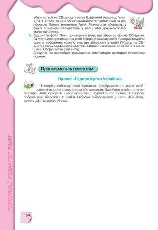 154
зберігається на CD диску в папці Графічний редактор (мал.
13.31). Столи та інші об’єкти намалюйте схематично за до
помогою Панелі елементів Paint. Результати збережіть у
файлі з іменем Кабінет.bmp у папці Мої документиМої
малюнки9 клас.
5. Відкрийте файл План приміщення.bmp, що зберігається на CD диску.
Складіть план розміщення комп’ютерів у вашому класі. Використовуючи
одне із зображень комп’ютера, що збережені у файлі ПК.bmp на CD
диску в папці Графічний редактор, зобразіть розміщення комп’ютерів на
схемі. Обґрунтуйте свій вибір.
З’ясуйте, чи відповідає розміщення комп’ютерів санітарно гігієнічним
нормам.
Проект «Подорожуємо Україною»
Створіть емблему своєї команди, відобразивши в назві особ
ливості вашого краю, школи або команди. Засобами графічного ре
дактора Paint створіть емблему логотип туристичної агенції. Створене
зображення збережіть у файлі Емблема подорож.bmp у папці Мої доку
ментиМої малюнки9 клас.
 