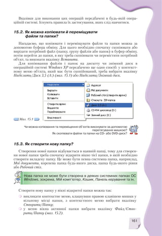 Вказівки для виконання цих операцій передбачені в будь якій опера
ційній системі. Існують правила їх застосування, яких слід навчитися.
161
15.2. Як можна копіювати й переміщувати
файли та папки?
Нагадаємо, що копіювати і переміщувати файли та папки можна за
допомогою буфера обміну. Для цього необхідно спочатку скопіювати або
вирізати потрібний файл (папку, групу файлів або папок) в буфер обміну,
потім перейти до папки, в яку треба скопіювати чи перемістити потрібний
об’єкт, та виконати вказівку Вставити.
Для копіювання файлів і папок на дискету чи знімний диск в
операційній системі Windows XP передбачено ще один спосіб: у контекст
ному меню об’єкта, який має бути скопійований, треба вибрати вказівку
Надіслати/Диск 3,5 (А:) (мал. 15.1) або Надіслати/Знімний диск.
15.3. Як створити нову папку?
Створення нової папки відбувається в наявній папці, тому для створен
ня нової папки треба спочатку відкрити вікно тієї папки, в якій необхідно
створити вкладену папку. Це може бути певна системна папка, наприклад,
Мої документи, коренева папка будь якого диска, папка будь якого рівня
або Робочий стіл.
Створити нову папку у вікні відкритої папки можна так:
викликати контекстне меню, клацнувши правою клавішею мишки у
вільному місці папки, з контекстного меню вибрати вказівку
Створити/Папку;
у меню вікна активної папки вибрати вказівку Файл/Ство
рити/Папку (мал. 15.2).
Чи можна копіювання та переміщення об’єктів виконувати за допомогою
перетягування мишкою?
Як скопіювати файли та папки на CD або DVD диск?
Мал. 15.1
Нова папка не може бути створена в деяких системних папках ОС
Windows, зокрема, Мій комп’ютер, Кошик, Панель керування та ін.
 