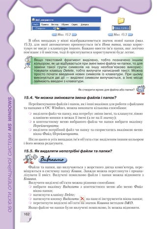 В обох випадках у вікні відображатиметься значок нової папки (мал.
15.3), для якої автоматично пропонується ім’я Нова папка, якщо корис
тувач не введе з клавіатури іншого. Бажано ввести ім’я папки, яке логічно
пов’язане з її вмістом, тоді й орієнтуватися користувачеві буде легше.
162
Мал. 15.2 Мал. 15.3
Якщо текстовий фрагмент виділено, тобто позначено іншим
кольором, як це відбувається при зміні імені файла чи папки, то для
заміни такої групи символів на іншу необов’язково викорис
товувати клавішу Delete, тобто вилучати написаний текст. Можна
просто почати введення нових символів із клавіатури. При цьому
виконується дві дії — виділені символи вилучаються, а їхнє місце
займають введені з клавіатури.
Як створити ярлик для файла або папки?
15.4. Чи можна змінювати імена файлів і папок?
Перейменування файлів і папок, як і інші вказівки для роботи з файлами
та папками в ОС Windows, можна виконати кількома способами:
виділити файл чи папку, яка потребує зміни імені, та клацнути лівою
клавішею мишки в межах її імені (а не на її значку);
в контекстному меню вибраного файла чи папки вибрати вказівку
Перейменувати;
виділити потрібний файл чи папку та скористатись вказівкою меню
вікна Файл/Перейменувати.
Після цього в усіх випадках ім’я об’єкта стає виділеним іншим кольором
і його можна редагувати.
15.5. Як видаляти непотрібні файли та папки?
Файли та папки, що вилучаються з жорсткого диска комп’ютера, пере
міщуються в системну папку Кошик. Завжди можна переглянути і проана
лізувати її вміст. Вилучені помилково файли і папки можна відновити з
Кошика.
Вилучити виділені об’єкти можна різними способами:
вибрати вказівку Видалити з контекстного меню або меню Файл
вікна папки;
натиснути клавішу Delete;
натиснути кнопку Видалити на панелі інструментів вікна папки;
перетягнути виділені об’єкти на значок Кошика методом D&D.
Якщо файли чи папки були вилучені помилково, їх можна відновити.
 
