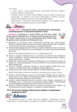 Вправа 15.5.1. Створення папок, переміщення, копіювання,
перейменування та видалення файлів і папок.
Завдання. Скопіювати з папки Різдво на CD диску файл
Різдво1.jpg на Робочий стіл. Створити на Робочому столі пап
ку Різдво, перемістити до неї скопійований файл Різдво1.jpg.
Перейменувати цей файл на Різдвяний вечір.
1. Відкрийте на CD диску папку Операційна система, далі папку Різдво.
Клацніть правою клавішею мишки на значку файла Різдво1.jpg та виберіть
із контекстного меню, що відкрилось, вказівку Копіювати.
2. Згорніть вікно відкритої папки. Клацніть правою клавішею мишки у вільному
від об’єктів місці Робочого столу та виберіть у контекстному меню вказівку
Вставити.
Файл Різдво1.jpg відображатиметься на Робочому столі.
3. Клацніть правою клавішею мишки у вільному від об’єктів місці Робочого
столу та виберіть у контекстному меню вказівку Створити/Папку. Введіть
назву нової папки — Різдво.
4. Відкрийте папку Різдво, створену на Робочому столі. Перемістіть вікно на
екрані так, щоб була видимою та частина Робочого столу, де розташований
файл Різдво1.jpg.
5. Клацніть правою клавішею мишки на значку файла Різдво1.jpg, роз
міщеного на Робочому столі, та виберіть вказівку Вирізати.
6. У рядку меню вікна папки Різдво виберіть вказівку Правка/Вставити.
Файл Різдво1.jpg з Робочого столу буде переміщений у папку Різдво.
7. Клацніть лівою клавішею мишки на значку файла Різдво1.jpg та клацніть у
межах імені цього файла. Перейменуйте файл, надавши йому нове ім’я
Різдвяний вечір.jpg. Закрийте папку Різдво.
8. Клацніть лівою клавішею мишки на значку папки Різдво, розміщеної на
Робочому столі, та натисніть на клавіатурі клавішу Delete. В діалоговому
вікні Підтвердження вилучення папки натисніть кнопку Так.
9. Клацніть правою клавішею мишки на кнопці згорнутої папки Різдво, що
розташована на Панелі завдань, та виберіть вказівку Закрити.
163
Для цього:
у вікні папки, з якої виконувалось вилучення об’єктів, вибрати
вказівку Правка/Скасувати;
відкрити вікно системної папки Кошик, виділити об’єкт, вилучений
випадково, та вибрати посилання Відновити в області завдань
Кошика або вибрати вказівку меню Файл/Відновити;
перетягнути з системної папки Кошик файли, які потрібно відно
вити, у вікно потрібної папки методом D&D.
15.6. Як можна швидко переглянути файли з графічними
зображеннями?
Відкриваючи папки, в яких містяться графічні зображення, можна
скористатись спеціальними способами їх подання, вибрати які можна за
 