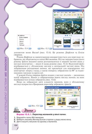 164
допомогою меню Вигляд (мал. 15.4). Це режими Діафільм та Ескізи
сторінок.
Режим Діафільм за замовчуванням використовується для перегляду зо
бражень, що зберігаються в папці Мої малюнки. Під час використання цього
режиму файли вказаної папки розташовуються в нижній частині вікна у
вигляді кінострічки — звідси й назва режиму (мал. 15.5). Виділений файл
відображається у збільшеному вигляді в центральній частині вікна. Під
зображенням розташовані кнопки, які призначені для переміщення «по
кінострічці» вперед і назад, а також повороту зображення на 90° за годин
никовою стрілкою та проти неї.
У режимі Ескізи сторінок файли подано у вигляді значків — зменшених
копій зображень. Папки із зображеннями мають вигляд значків, на яких
відображається кілька зображень (мал. 15.6).
Якщо на зображенні двічі клацнути мишкою, воно у збільшеному
вигляді відкриється Програмою перегляду зображень і факсів.
Мал. 15.4 Мал. 15.5
Вправа 15.6.1. Перегляд малюнків у вікні папки.
1. Відкрийте папку Мої малюнки.
2. Виберіть вказівку Вигляд/Ескізи сторінок у рядку меню вікна.
3. Двічі клацніть мишкою на одному з малюнків.
Мал. 15.6
 